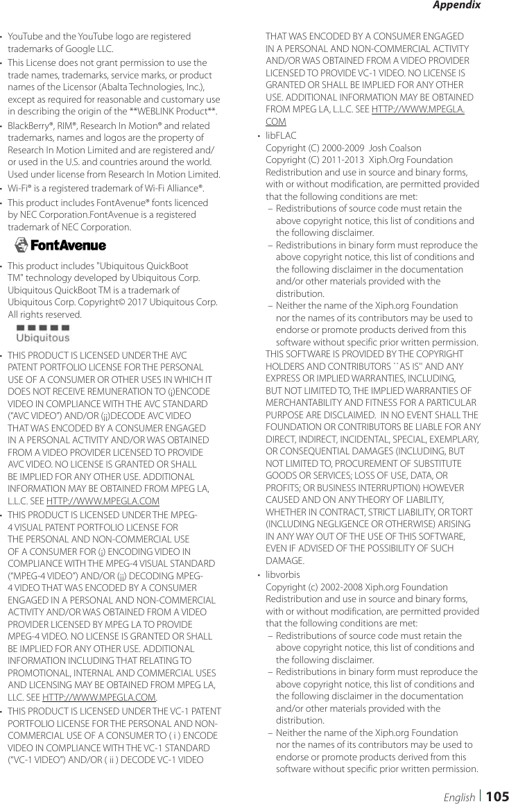 Appendix105English•  YouTube and the YouTube logo are registered trademarks of Google LLC.•  This License does not grant permission to use the trade names, trademarks, service marks, or product names of the Licensor (Abalta Technologies, Inc.), except as required for reasonable and customary use in describing the origin of the **WEBLINK Product**.•  BlackBerry®, RIM®, Research In Motion® and related trademarks, names and logos are the property of Research In Motion Limited and are registered and/or used in the U.S. and countries around the world.  Used under license from Research In Motion Limited.•  Wi-Fi® is a registered trademark of Wi-Fi Alliance®.•  This product includes FontAvenue® fonts licenced by NEC Corporation.FontAvenue is a registered trademark of NEC Corporation.•  This product includes &quot;Ubiquitous QuickBoot TM&quot; technology developed by Ubiquitous Corp. Ubiquitous QuickBoot TM is a trademark of Ubiquitous Corp. Copyright© 2017 Ubiquitous Corp. All rights reserved.•  THIS PRODUCT IS LICENSED UNDER THE AVC PATENT PORTFOLIO LICENSE FOR THE PERSONAL USE OF A CONSUMER OR OTHER USES IN WHICH IT DOES NOT RECEIVE REMUNERATION TO (¡)ENCODE VIDEO IN COMPLIANCE WITH THE AVC STANDARD (“AVC VIDEO”) AND/OR (¡¡)DECODE AVC VIDEO THAT WAS ENCODED BY A CONSUMER ENGAGED IN A PERSONAL ACTIVITY AND/OR WAS OBTAINED FROM A VIDEO PROVIDER LICENSED TO PROVIDE AVC VIDEO. NO LICENSE IS GRANTED OR SHALL BE IMPLIED FOR ANY OTHER USE. ADDITIONAL INFORMATION MAY BE OBTAINED FROM MPEG LA, L.L.C. SEE HTTP://WWW.MPEGLA.COM•  THIS PRODUCT IS LICENSED UNDER THE MPEG-4 VISUAL PATENT PORTFOLIO LICENSE FOR THE PERSONAL AND NON-COMMERCIAL USE OF A CONSUMER FOR (¡) ENCODING VIDEO IN COMPLIANCE WITH THE MPEG-4 VISUAL STANDARD (“MPEG-4 VIDEO”) AND/OR (¡¡) DECODING MPEG-4 VIDEO THAT WAS ENCODED BY A CONSUMER ENGAGED IN A PERSONAL AND NON-COMMERCIAL ACTIVITY AND/OR WAS OBTAINED FROM A VIDEO PROVIDER LICENSED BY MPEG LA TO PROVIDE MPEG-4 VIDEO. NO LICENSE IS GRANTED OR SHALL BE IMPLIED FOR ANY OTHER USE. ADDITIONAL INFORMATION INCLUDING THAT RELATING TO PROMOTIONAL, INTERNAL AND COMMERCIAL USES AND LICENSING MAY BE OBTAINED FROM MPEG LA, LLC. SEE HTTP://WWW.MPEGLA.COM.•  THIS PRODUCT IS LICENSED UNDER THE VC-1 PATENT PORTFOLIO LICENSE FOR THE PERSONAL AND NON-COMMERCIAL USE OF A CONSUMER TO ( i ) ENCODE VIDEO IN COMPLIANCE WITH THE VC-1 STANDARD (“VC-1 VIDEO”) AND/OR ( ii ) DECODE VC-1 VIDEO THAT WAS ENCODED BY A CONSUMER ENGAGED IN A PERSONAL AND NON-COMMERCIAL ACTIVITY AND/OR WAS OBTAINED FROM A VIDEO PROVIDER LICENSED TO PROVIDE VC-1 VIDEO. NO LICENSE IS GRANTED OR SHALL BE IMPLIED FOR ANY OTHER USE. ADDITIONAL INFORMATION MAY BE OBTAINED FROM MPEG LA, L.L.C. SEE HTTP://WWW.MPEGLA.COM•  libFLACCopyright (C) 2000-2009  Josh CoalsonCopyright (C) 2011-2013  Xiph.Org FoundationRedistribution and use in source and binary forms, with or without modification, are permitted provided that the following conditions are met: – Redistributions of source code must retain the above copyright notice, this list of conditions and the following disclaimer. – Redistributions in binary form must reproduce the above copyright notice, this list of conditions and the following disclaimer in the documentation and/or other materials provided with the distribution. – Neither the name of the Xiph.org Foundation nor the names of its contributors may be used to endorse or promote products derived from this software without specific prior written permission.THIS SOFTWARE IS PROVIDED BY THE COPYRIGHT HOLDERS AND CONTRIBUTORS ``AS IS&apos;&apos; AND ANY EXPRESS OR IMPLIED WARRANTIES, INCLUDING, BUT NOT LIMITED TO, THE IMPLIED WARRANTIES OF MERCHANTABILITY AND FITNESS FOR A PARTICULAR PURPOSE ARE DISCLAIMED.  IN NO EVENT SHALL THE FOUNDATION OR CONTRIBUTORS BE LIABLE FOR ANY DIRECT, INDIRECT, INCIDENTAL, SPECIAL, EXEMPLARY, OR CONSEQUENTIAL DAMAGES (INCLUDING, BUT NOT LIMITED TO, PROCUREMENT OF SUBSTITUTE GOODS OR SERVICES; LOSS OF USE, DATA, OR PROFITS; OR BUSINESS INTERRUPTION) HOWEVER CAUSED AND ON ANY THEORY OF LIABILITY, WHETHER IN CONTRACT, STRICT LIABILITY, OR TORT (INCLUDING NEGLIGENCE OR OTHERWISE) ARISING IN ANY WAY OUT OF THE USE OF THIS SOFTWARE, EVEN IF ADVISED OF THE POSSIBILITY OF SUCH DAMAGE.•  libvorbisCopyright (c) 2002-2008 Xiph.org Foundation Redistribution and use in source and binary forms, with or without modification, are permitted provided that the following conditions are met: – Redistributions of source code must retain the above copyright notice, this list of conditions and the following disclaimer. – Redistributions in binary form must reproduce the above copyright notice, this list of conditions and the following disclaimer in the documentation and/or other materials provided with the distribution. – Neither the name of the Xiph.org Foundation nor the names of its contributors may be used to endorse or promote products derived from this software without specific prior written permission.