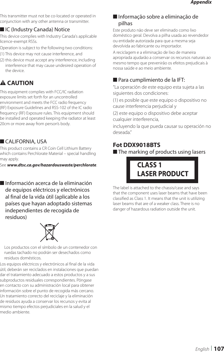 Appendix107EnglishThis transmitter must not be co-located or operated in conjunction with any other antenna or transmitter. ■IC (Industry Canada) NoticeThis device complies with Industry Canada&apos;s applicable licence-exempt RSSs. Operation is subject to the following two conditions:(1) This device may not cause interference, and(2)  this device must accept any interference, including interference that may cause undesired operation of the device.# CAUTIONThis equipment complies with FCC/IC radiation exposure limits set forth for an uncontrolled environment and meets the FCC radio frequency (RF) Exposure Guidelines and RSS-102 of the IC radio frequency (RF) Exposure rules. This equipment should be installed and operated keeping the radiator at least 20cm or more away from person’s body. ■CALIFORNIA, USAThis product contains a CR Coin Cell Lithium Battery which contains Perchlorate Material – special handling may apply.See www.dtsc.ca.gov/hazardouswaste/perchlorate. ■Información acerca de la eliminación de equipos eléctricos y electrónicos al final de la vida útil (aplicable a los países que hayan adoptado sistemas independientes de recogida de residuos)Los productos con el símbolo de un contenedor con ruedas tachado no podrán ser desechados como residuos domésticos.Los equipos eléctricos y electrónicos al final de la vida útil, deberán ser reciclados en instalaciones que puedan dar el tratamiento adecuado a estos productos y a sus subproductos residuales correspondientes. Póngase en contacto con su administración local para obtener información sobre el punto de recogida más cercano. Un tratamiento correcto del reciclaje y la eliminación de residuos ayuda a conservar los recursos y evita al mismo tiempo efectos perjudiciales en la salud y el medio ambiente. ■Informação sobre a eliminação de pilhasEste produto não deve ser eliminado como lixo doméstico geral. Devolva a pilha usada ao revendedor ou entidade autorizada para que a mesma seja devolvida ao fabricante ou importador.A reciclagem e a eliminação de lixo de maneira apropriada ajudarão a conservar os recursos naturais ao mesmo tempo que prevenirão os efeitos prejudicais à nossa saúde e ao meio ambiente. ■Para cumplimiento de la IFT: “La operación de este equipo esta sujeta a las siguientes dos condiciones:(1) es posible que este equipo o dispositivo no cause interferencia perjudicial y(2) este equipo o dispositivo debe aceptar cualquier interferencia,incluyendo la que pueda causar su operación no deseada.”Fot DDX9018BTS ■The marking of products using lasersThe label is attached to the chassis/case and says that the component uses laser beams that have been classified as Class 1. It means that the unit is utilizing laser beams that are of a weaker class. There is no danger of hazardous radiation outside the unit.