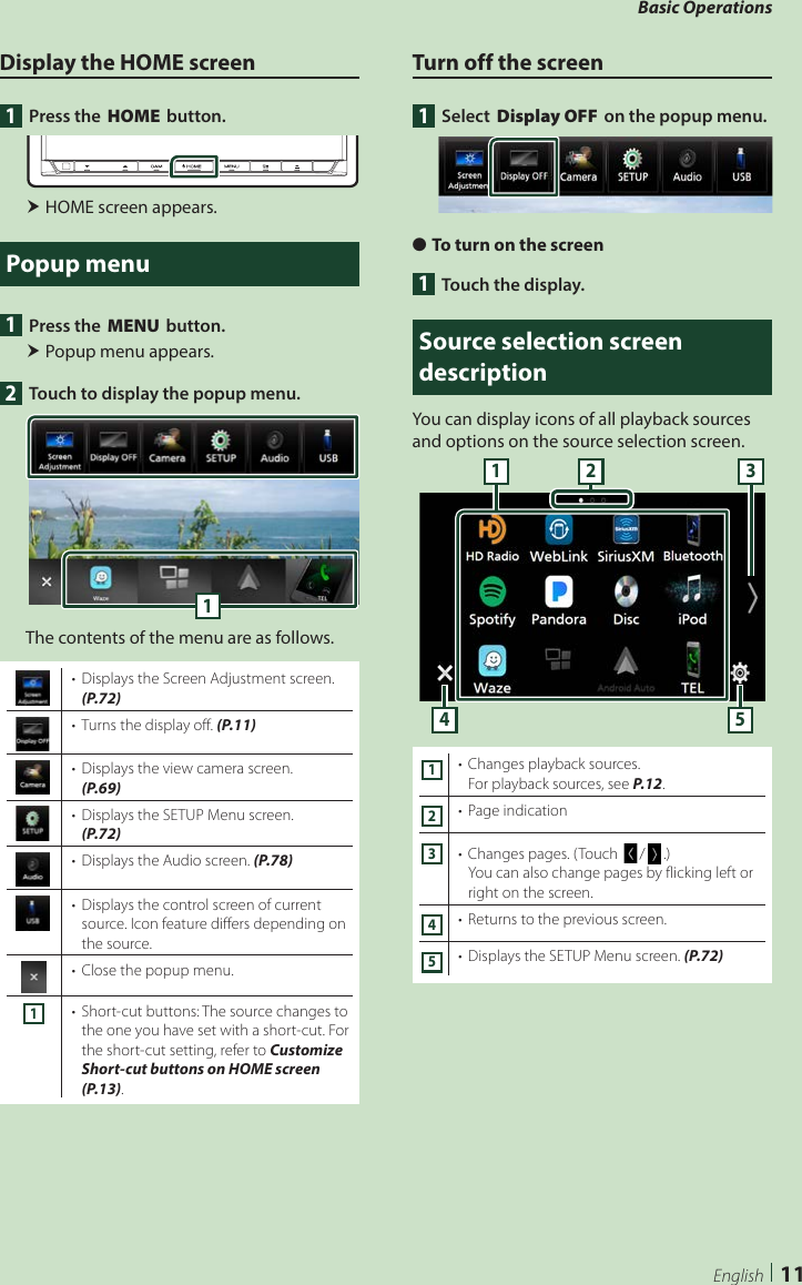 Basic Operations11EnglishDisplay the HOME screen1  Press the [HOME] button. HOME screen appears.Popup menu1  Press the [MENU] button. Popup menu appears.2  Touch to display the popup menu. 1The contents of the menu are as follows.•  Displays the Screen Adjustment screen. (P.72)•  Turns the display off. (P.11)•  Displays the view camera screen. (P.69)•  Displays the SETUP Menu screen. (P.72)•  Displays the Audio screen. (P.78)•  Displays the control screen of current source. Icon feature differs depending on the source.•  Close the popup menu.1•  Short-cut buttons: The source changes to the one you have set with a short-cut. For the short-cut setting, refer to Customize Short-cut buttons on HOME screen (P.13).Turn off the screen1 Select [Display OFF] on the popup menu. ●To turn on the screen1  Touch the display.Source selection screen descriptionYou can display icons of all playback sources and options on the source selection screen.4 53211•  Changes playback sources.For playback sources, see P.12.2•  Page indication3•  Changes pages. (Touch []/[ ].)You can also change pages by flicking left or right on the screen.4•  Returns to the previous screen.5•  Displays the SETUP Menu screen. (P.72)