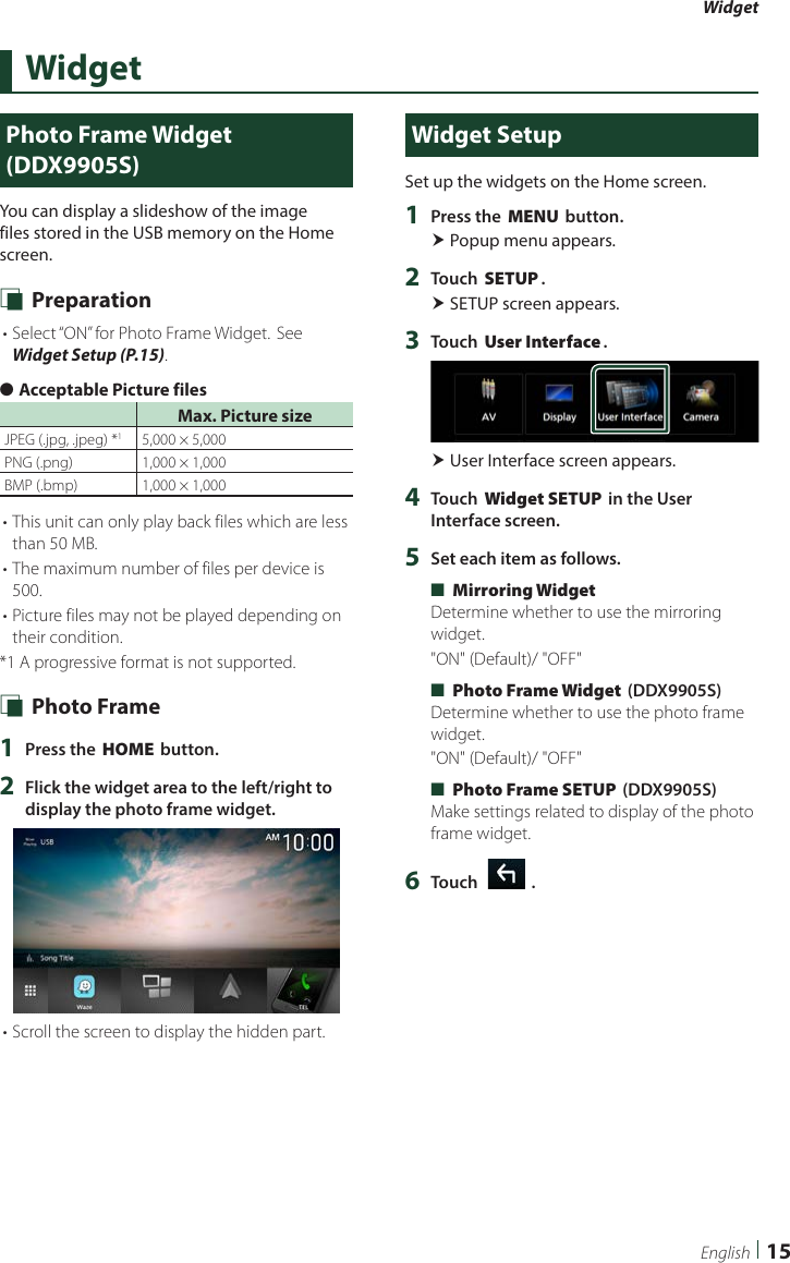Widget15EnglishWidgetPhoto Frame Widget (DDX9905S)You can display a slideshow of the image files stored in the USB memory on the Home screen. Ñ Preparation• Select “ON” for Photo Frame Widget. See Widget Setup (P.15). ●Acceptable Picture filesMax. Picture sizeJPEG (.jpg, .jpeg) *15,000 × 5,000PNG (.png)  1,000 × 1,000BMP (.bmp) 1,000 × 1,000• This unit can only play back files which are less than 50 MB.• The maximum number of files per device is 500.• Picture files may not be played depending on their condition.*1  A progressive format is not supported. Ñ Photo Frame1  Press the [HOME] button.2  Flick the widget area to the left/right to display the photo frame widget.• Scroll the screen to display the hidden part.Widget SetupSet up the widgets on the Home screen.1  Press the [MENU] button. Popup menu appears.2  Touch [SETUP]. SETUP screen appears.3  Touch [User Interface]. User Interface screen appears.4  Touch [Widget SETUP] in the User Interface screen.5  Set each item as follows. ■[Mirroring Widget]Determine whether to use the mirroring widget.&quot;ON&quot; (Default)/ &quot;OFF&quot; ■[Photo Frame Widget] (DDX9905S)Determine whether to use the photo frame widget.&quot;ON&quot; (Default)/ &quot;OFF&quot; ■[Photo Frame SETUP] (DDX9905S)Make settings related to display of the photo frame widget.6  Touch [   ].