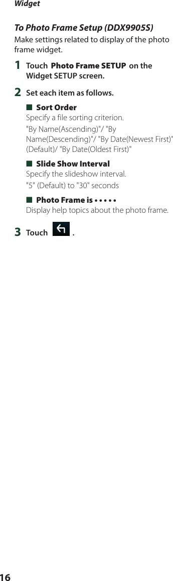 Widget16To Photo Frame Setup (DDX9905S)Make settings related to display of the photo frame widget.1  Touch [Photo Frame SETUP] on the Widget SETUP screen.2  Set each item as follows. ■[Sort Order]Specify a file sorting criterion.&quot;By Name(Ascending)&quot;/ &quot;By Name(Descending)&quot;/ &quot;By Date(Newest First)&quot; (Default)/ &quot;By Date(Oldest First)&quot; ■[Slide Show Interval]Specify the slideshow interval.&quot;5&quot; (Default) to &quot;30&quot; seconds ■[Photo Frame is • • • • •]Display help topics about the photo frame.3  Touch [   ].