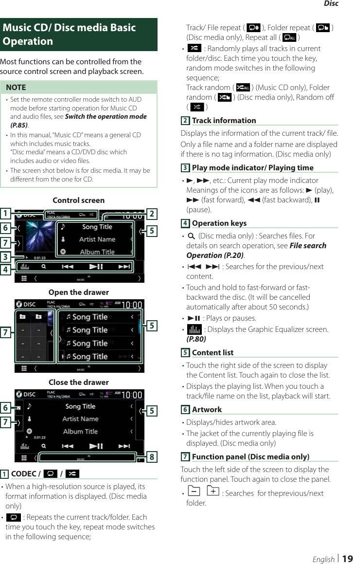 Disc  19EnglishMusic CD/ Disc media Basic OperationMost functions can be controlled from the source control screen and playback screen.NOTE•  Set the remote controller mode switch to AUD mode before starting operation for Music CD and audio files, see Switch the operation mode (P.85).•  In this manual, “Music CD” means a general CD which includes music tracks.“Disc media” means a CD/DVD disc which includes audio or video files.•  The screen shot below is for disc media. It may be different from the one for CD.Control screen7345216Open the drawer57Close the drawer57681 CODEC / [ ] / [ ]• When a high-resolution source is played, its format information is displayed. (Disc media only)• [] : Repeats the current track/folder. Each time you touch the key, repeat mode switches in the following sequence; Track/ File repeat (   ), Folder repeat (   ) (Disc media only), Repeat all (   )• [] : Randomly plays all tracks in current folder/disc. Each time you touch the key, random mode switches in the following sequence; Track random (   ) (Music CD only), Folder random (   ) (Disc media only), Random off (   )2 Track informationDisplays the information of the current track/ file. Only a file name and a folder name are displayed if there is no tag information. (Disc media only)3 Play mode indicator/ Playing time• D, B, etc.: Current play mode indicatorMeanings of the icons are as follows: D (play), B (fast forward), A (fast backward), H (pause).4 Operation keys• [1] (Disc media only) : Searches files. For details on search operation, see File search Operation (P.20).• [E] [F] : Searches for the previous/next content. • Touch and hold to fast-forward or fast-backward the disc. (It will be cancelled automatically after about 50 seconds.)• [DH] : Plays or pauses.• [] : Displays the Graphic Equalizer screen. (P.80)5 Content list• Touch the right side of the screen to display the Content list. Touch again to close the list.• Displays the playing list. When you touch a track/file name on the list, playback will start.6 Artwork• Displays/hides artwork area.• The jacket of the currently playing file is displayed. (Disc media only)7 Function panel (Disc media only)Touch the left side of the screen to display the function panel. Touch again to close the panel. • []  [ ] : Searches  for theprevious/next folder.