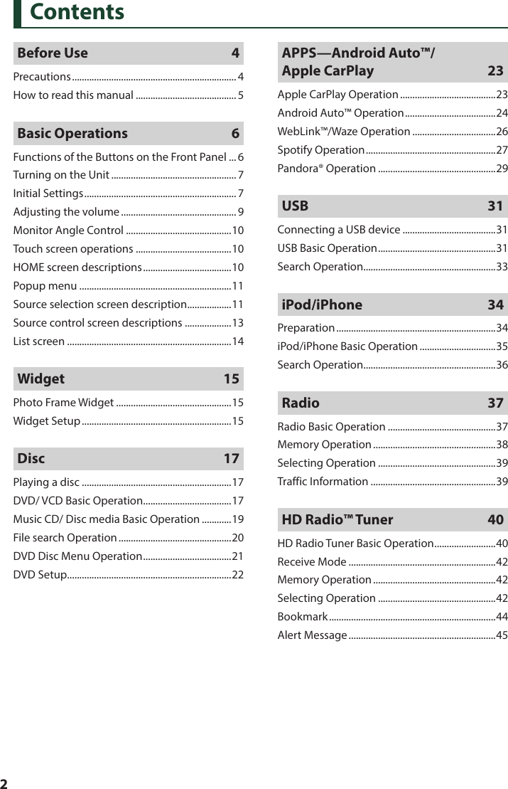  2ContentsBefore Use  4Precautions ................................................................... 4How to read this manual .........................................5Basic Operations  6Functions of the Buttons on the Front Panel ... 6Turning on the Unit ................................................... 7Initial Settings .............................................................. 7Adjusting the volume ............................................... 9Monitor Angle Control ...........................................10Touch screen operations .......................................10HOME screen descriptions ....................................10Popup menu ..............................................................11Source selection screen description .................. 11Source control screen descriptions ...................13List screen ...................................................................14Widget 15Photo Frame Widget ...............................................15Widget Setup .............................................................15Disc    17Playing a disc .............................................................17DVD/ VCD Basic Operation ....................................17Music CD/ Disc media Basic Operation ............19File search Operation ..............................................20DVD Disc Menu Operation .................................... 21DVD Setup ...................................................................22APPS—Android Auto™/ Apple CarPlay  23Apple CarPlay Operation .......................................23Android Auto™ Operation ..................................... 24WebLink™/Waze Operation ..................................26Spotify Operation .....................................................27Pandora® Operation ................................................29USB 31Connecting a USB device ......................................31USB Basic Operation ................................................31Search Operation ......................................................33iPod/iPhone 34Preparation .................................................................34iPod/iPhone Basic Operation ...............................35Search Operation ......................................................36Radio    37Radio Basic Operation ............................................37Memory Operation ..................................................38Selecting Operation ................................................39Traffic Information ...................................................39HD Radio™ Tuner    40HD Radio Tuner Basic Operation ......................... 40Receive Mode ............................................................42Memory Operation ..................................................42Selecting Operation ................................................42Bookmark ....................................................................44Alert Message ............................................................45