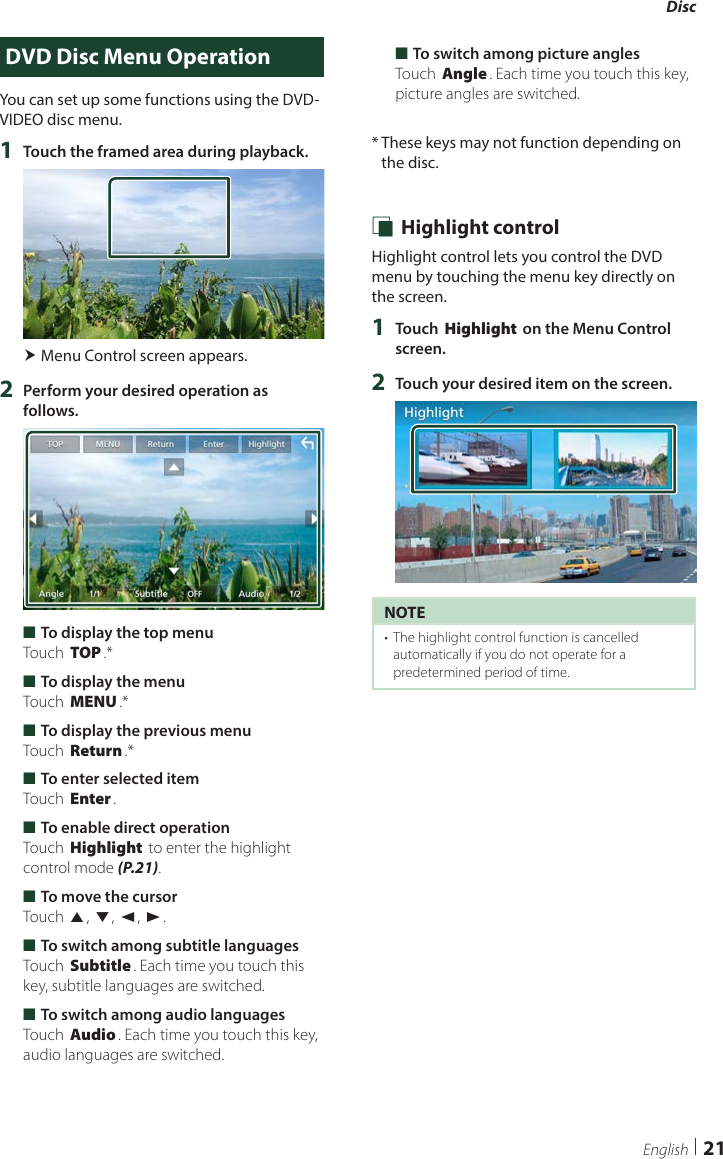 Disc  21EnglishDVD Disc Menu OperationYou can set up some functions using the DVD-VIDEO disc menu.1  Touch the framed area during playback. Menu Control screen appears.2  Perform your desired operation as follows. ■To display the top menuTouch [TOP].* ■To display the menuTouch [MENU].* ■To display the previous menuTouch [Return].* ■To enter selected itemTouch [Enter]. ■To enable direct operationTouch [Highlight] to enter the highlight control mode (P.21). ■To move the cursorTouch [R], [S], [C], [D]. ■To switch among subtitle languagesTouch [Subtitle]. Each time you touch this key, subtitle languages are switched. ■To switch among audio languagesTouch [Audio]. Each time you touch this key, audio languages are switched. ■To switch among picture anglesTouch [Angle]. Each time you touch this key, picture angles are switched.*  These keys may not function depending on the disc. Ñ Highlight controlHighlight control lets you control the DVD menu by touching the menu key directly on the screen.1  Touch [Highlight] on the Menu Control screen.2  Touch your desired item on the screen.NOTE•  The highlight control function is cancelled automatically if you do not operate for a predetermined period of time.