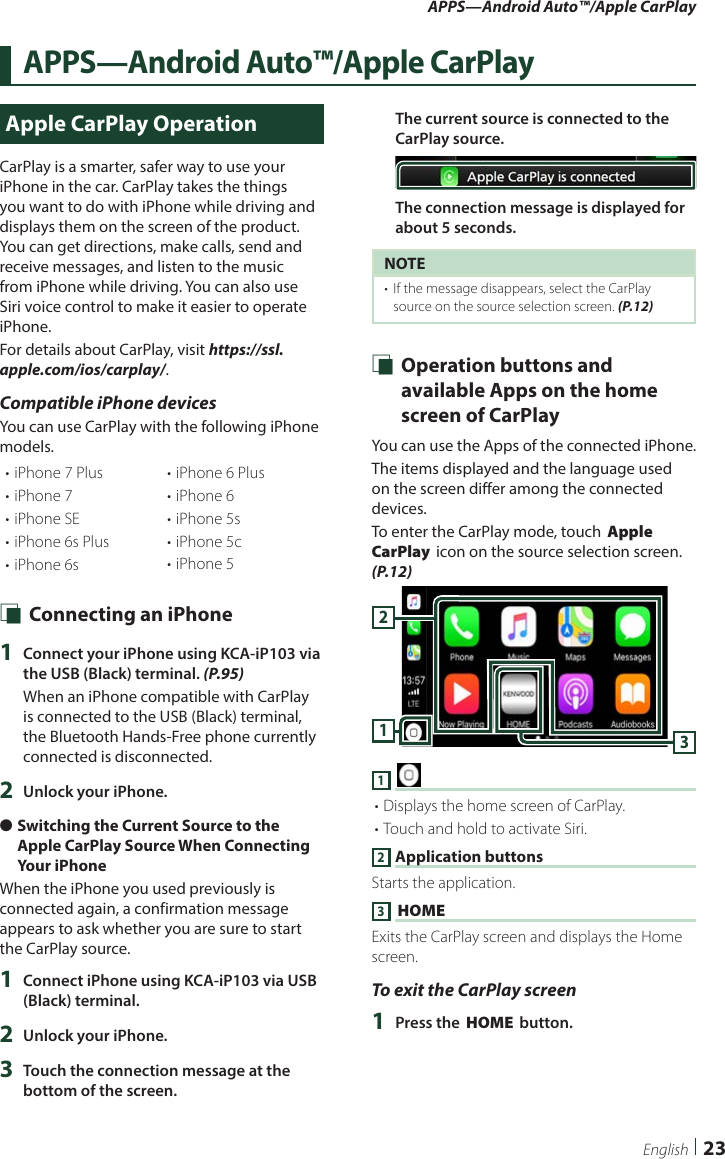 APPS—Android Auto™/Apple CarPlay23EnglishAPPS—Android Auto™/Apple CarPlayApple CarPlay OperationCarPlay is a smarter, safer way to use your iPhone in the car. CarPlay takes the things you want to do with iPhone while driving and displays them on the screen of the product. You can get directions, make calls, send and receive messages, and listen to the music from iPhone while driving. You can also use Siri voice control to make it easier to operate iPhone.For details about CarPlay, visit https://ssl.apple.com/ios/carplay/.Compatible iPhone devicesYou can use CarPlay with the following iPhone models.• iPhone 7 Plus• iPhone 7• iPhone SE• iPhone 6s Plus• iPhone 6s• iPhone 6 Plus• iPhone 6• iPhone 5s• iPhone 5c• iPhone 5 Ñ Connecting an iPhone1  Connect your iPhone using KCA-iP103 via the USB (Black) terminal. (P.95)When an iPhone compatible with CarPlay is connected to the USB (Black) terminal, the Bluetooth Hands-Free phone currently connected is disconnected.2  Unlock your iPhone. ●Switching the Current Source to the Apple CarPlay Source When Connecting Your iPhoneWhen the iPhone you used previously is connected again, a confirmation message appears to ask whether you are sure to start the CarPlay source.1  Connect iPhone using KCA-iP103 via USB (Black) terminal. 2  Unlock your iPhone.3  Touch the connection message at the bottom of the screen.The current source is connected to the CarPlay source.The connection message is displayed for about 5 seconds.NOTE•  If the message disappears, select the CarPlay source on the source selection screen. (P.12) Ñ Operation buttons and available Apps on the home screen of CarPlayYou can use the Apps of the connected iPhone.The items displayed and the language used on the screen differ among the connected devices.To enter the CarPlay mode, touch [Apple CarPlay] icon on the source selection screen. (P.12)3121 [ ]• Displays the home screen of CarPlay.• Touch and hold to activate Siri.2 Application buttonsStarts the application.3 [HOME]Exits the CarPlay screen and displays the Home screen.To exit the CarPlay screen1  Press the [HOME] button.