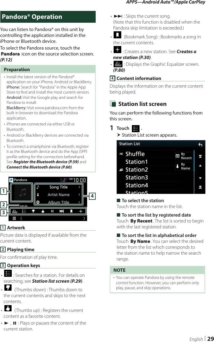 APPS—Android Auto™/Apple CarPlay29EnglishPandora® OperationYou can listen to Pandora® on this unit by controlling the application installed in the iPhone or Bluetooth device.To select the Pandora source, touch the [Pandora] icon on the source selection screen. (P.12)Preparation•  Install the latest version of the Pandora® application on your iPhone, Android or BlackBerry.iPhone: Search for &quot;Pandora&quot; in the Apple App Store to find and install the most current version.Android: Visit the Google play and search for Pandora to install.BlackBerry: Visit www.pandora.com from the built in browser to download the Pandora application.•  iPhones are connected via either USB or Bluetooth.•  Android or BlackBerry devices are connected via Bluetooth.•  To connect a smartphone via Bluetooth, register it as the Bluetooth device and do the App (SPP) profile setting for the connection beforehand. See Register the Bluetooth device (P.59) and Connect the Bluetooth device (P.60).41321 ArtworkPicture data is displayed if available from the current content.2 Playing timeFor confirmation of play time.3 Operation keys• [] : Searches for a station. For details on searching, see Station list screen (P.29).• []  (Thumbs down) : Thumbs down to the current contents and skips to the next contents. • []  (Thumbs up) : Registers the current content as a favorite content.• [D] , [H] : Plays or pauses the content of the current station.• [F] : Skips the current song. (Note that this function is disabled when the Pandora skip limitation is exceeded.)• []  (Bookmark Song) : Bookmarks a song in the current contents.• [] : Creates a new station. See Creates a new station (P.30).• [] : Displays the Graphic Equalizer screen. (P.80)4 Content informationDisplays the information on the current content being played. Ñ Station list screenYou can perform the following functions from this screen.1  Touch [   ]. Station List screen appears. ■To select the stationTouch the station name in the list. ■To sort the list by registered dateTouch [By Recent]. The list is sorted to begin with the last registered station. ■To sort the list in alphabetical orderTouch [By Name]. You can select the desired letter from the list which corresponds to the station name to help narrow the search range.NOTE•  You can operate Pandora by using the remote control function. However, you can perform only play, pause, and skip operations.