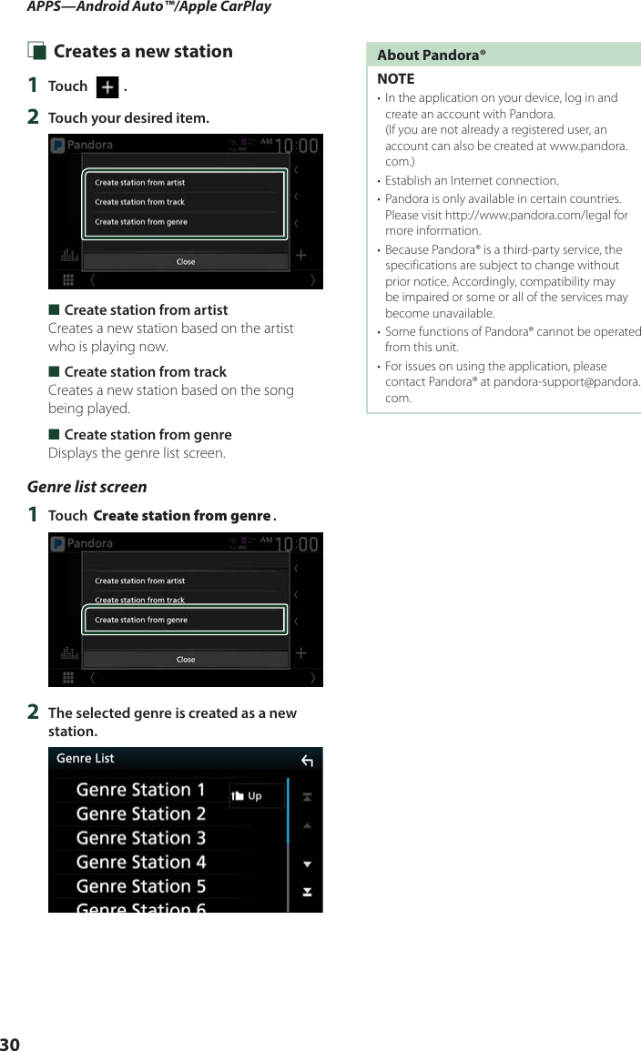 APPS—Android Auto™/Apple CarPlay30 Ñ Creates a new station1  Touch [   ].2  Touch your desired item. ■Create station from artistCreates a new station based on the artist who is playing now. ■Create station from trackCreates a new station based on the song being played. ■Create station from genreDisplays the genre list screen.Genre list screen1  Touch [Create station from genre].2  The selected genre is created as a new station.About Pandora®NOTE•  In the application on your device, log in and create an account with Pandora.  (If you are not already a registered user, an account can also be created at www.pandora.com.)•  Establish an Internet connection.•  Pandora is only available in certain countries. Please visit http://www.pandora.com/legal for more information.•  Because Pandora® is a third-party service, the specifications are subject to change without prior notice. Accordingly, compatibility may be impaired or some or all of the services may become unavailable.•  Some functions of Pandora® cannot be operated from this unit.•  For issues on using the application, please contact Pandora® at pandora-support@pandora.com.