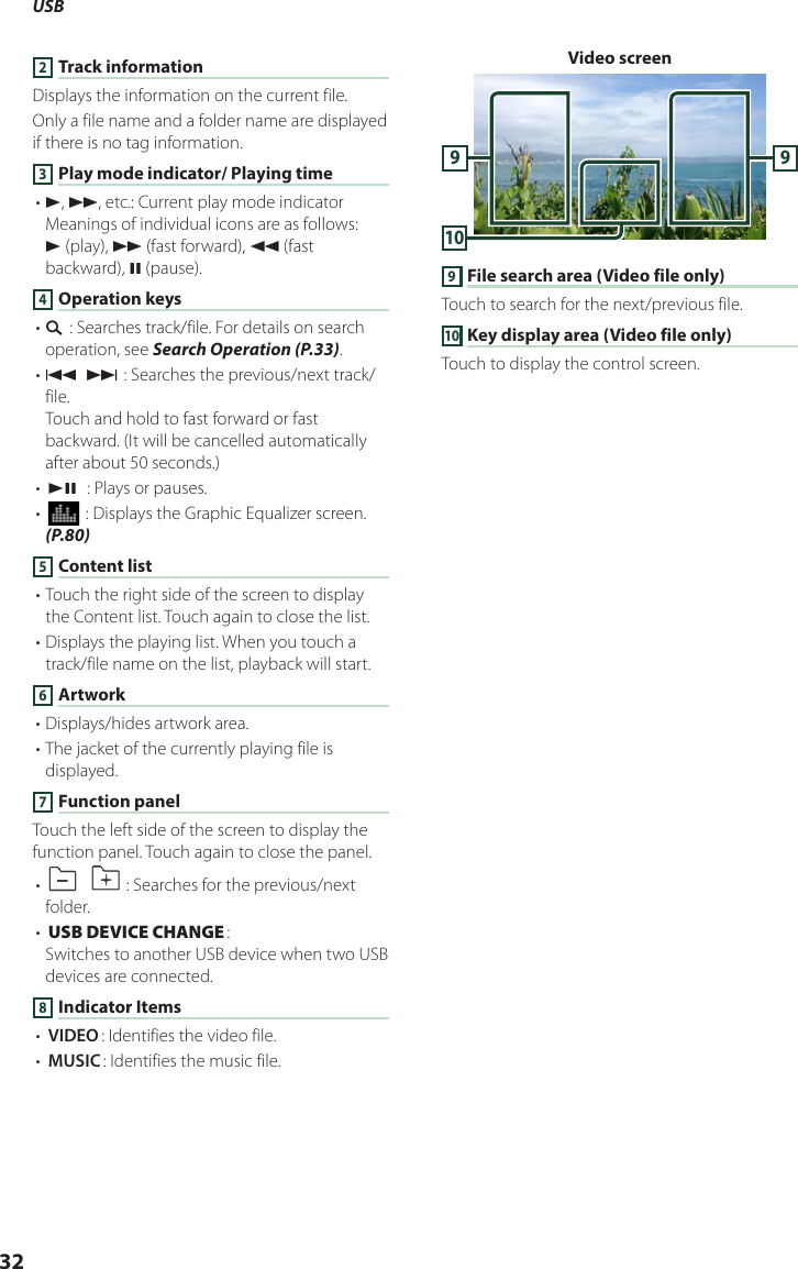 USB322 Track informationDisplays the information on the current file.Only a file name and a folder name are displayed if there is no tag information.3 Play mode indicator/ Playing time• D, B, etc.: Current play mode indicatorMeanings of individual icons are as follows:D (play), B (fast forward), A (fast backward), H (pause).4 Operation keys• 1] : Searches track/file. For details on search operation, see Search Operation (P.33).• E] [F] : Searches the previous/next track/file.Touch and hold to fast forward or fast backward. (It will be cancelled automatically after about 50 seconds.)• [DH]  : Plays or pauses.• [] : Displays the Graphic Equalizer screen. (P.80)5 Content list• Touch the right side of the screen to display the Content list. Touch again to close the list.• Displays the playing list. When you touch a track/file name on the list, playback will start.6 Artwork• Displays/hides artwork area.• The jacket of the currently playing file is displayed.7 Function panelTouch the left side of the screen to display the function panel. Touch again to close the panel.• []  [ ] : Searches for the previous/next folder.• [USB DEVICE CHANGE]: Switches to another USB device when two USB devices are connected.8 Indicator Items• [VIDEO]: Identifies the video file.• [MUSIC]: Identifies the music file.Video screen10999 File search area (Video file only)Touch to search for the next/previous file.10 Key display area (Video file only)Touch to display the control screen.