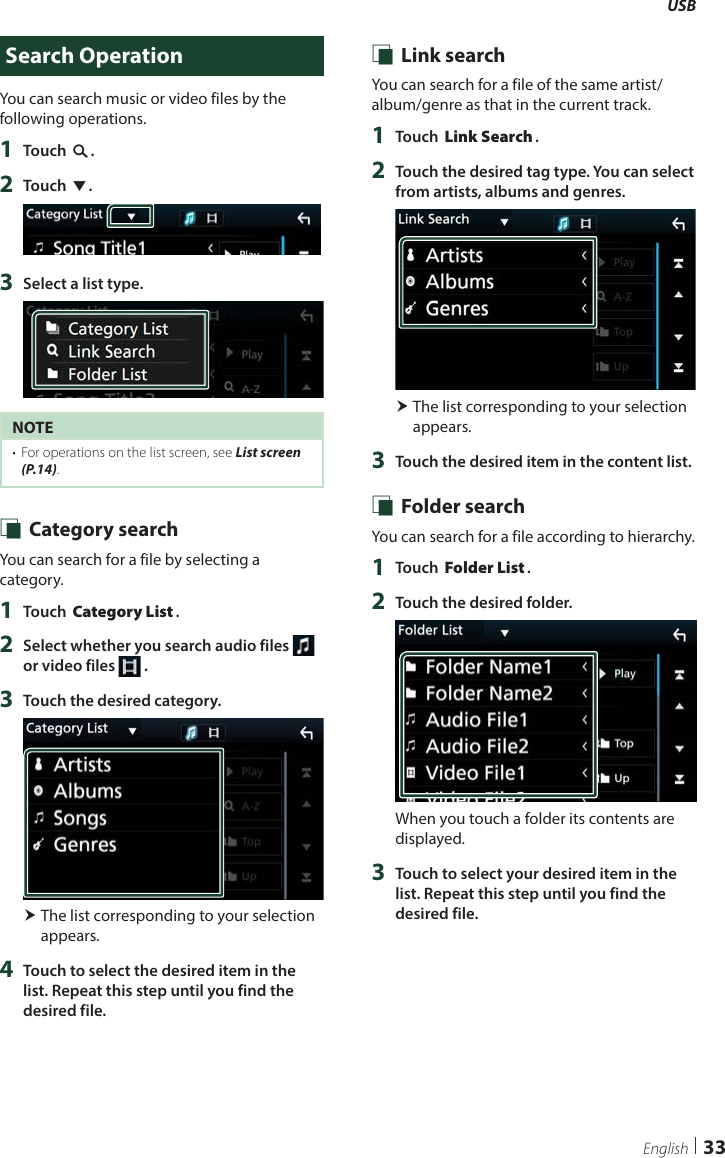 USB33EnglishSearch OperationYou can search music or video files by the following operations.1  Touch [1].2  Touch [S].3  Select a list type.NOTE•  For operations on the list screen, see List screen (P.14). Ñ Category searchYou can search for a file by selecting a category.1  Touch [Category List].2  Select whether you search audio files   or video files   .3  Touch the desired category. The list corresponding to your selection appears.4  Touch to select the desired item in the list. Repeat this step until you find the desired file. Ñ Link searchYou can search for a file of the same artist/album/genre as that in the current track.1  Touch [Link Search].2  Touch the desired tag type. You can select from artists, albums and genres. The list corresponding to your selection appears.3  Touch the desired item in the content list. Ñ Folder searchYou can search for a file according to hierarchy.1  Touch [Folder List].2  Touch the desired folder.When you touch a folder its contents are displayed.3  Touch to select your desired item in the list. Repeat this step until you find the desired file.