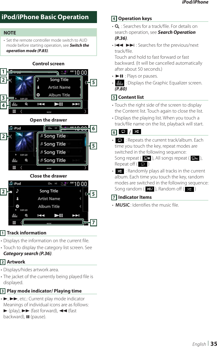 iPod/iPhone35EnglishiPod/iPhone Basic OperationNOTE•  Set the remote controller mode switch to AUD mode before starting operation, see Switch the operation mode (P.85).Control screen42351Open the drawer652Close the drawer5721 Track information• Displays the information on the current file.• Touch to display the category list screen. See Category search (P.36).2 Artwork• Displays/hides artwork area.• The jacket of the currently being played file is displayed.3 Play mode indicator/ Playing time• D, B, etc.: Current play mode indicatorMeanings of individual icons are as follows:D (play), B (fast forward), A (fast backward), H (pause).4 Operation keys• 1] : Searches for a track/file. For details on search operation, see Search Operation (P.36).• E] [F] : Searches for the previous/next track/file.Touch and hold to fast forward or fast backward. (It will be cancelled automatically after about 50 seconds.)• [DH] : Plays or pauses.• [] : Displays the Graphic Equalizer screen. (P.80)5 Content list• Touch the right side of the screen to display the Content list. Touch again to close the list.• Displays the playing list. When you touch a track/file name on the list, playback will start.6 [ ] / [ ]• [] : Repeats the current track/album. Each time you touch the key, repeat modes are switched in the following sequence:Song repeat (   ), All songs repeat (   ), Repeat off (   )• [] : Randomly plays all tracks in the current album. Each time you touch the key, random modes are switched in the following sequence:Song random (   ), Random off (   )7 Indicator Items• [MUSIC]: Identifies the music file.