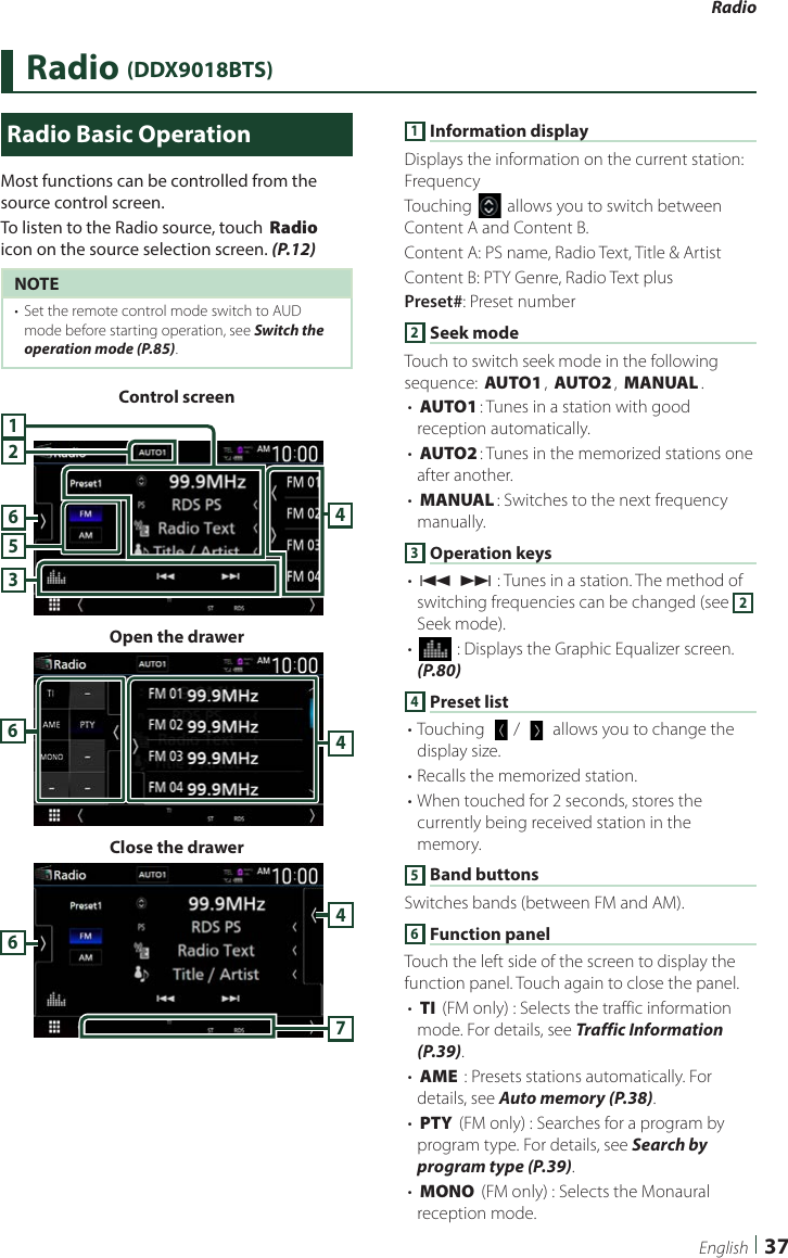 Radio  37EnglishRadio (DDX9018BTS)  Radio Basic OperationMost functions can be controlled from the source control screen.To listen to the Radio source, touch [Radio] icon on the source selection screen. (P.12)NOTE•  Set the remote control mode switch to AUD mode before starting operation, see Switch the operation mode (P.85).Control screen234156Open the drawer46Close the drawer7641 Information displayDisplays the information on the current station: FrequencyTouching [] allows you to switch between Content A and Content B.Content A: PS name, Radio Text, Title &amp; ArtistContent B: PTY Genre, Radio Text plusPreset#: Preset number2 Seek modeTouch to switch seek mode in the following sequence: [AUTO1], [AUTO2], [MANUAL].• [AUTO1]: Tunes in a station with good reception automatically.• [AUTO2]: Tunes in the memorized stations one after another.• [MANUAL]: Switches to the next frequency manually.3 Operation keys• [E] [F] : Tunes in a station. The method of switching frequencies can be changed (see 2 Seek mode).• [] : Displays the Graphic Equalizer screen. (P.80)4 Preset list• Touching [  ]/ [   ] allows you to change the display size.• Recalls the memorized station.• When touched for 2 seconds, stores the currently being received station in the memory.5 Band buttonsSwitches bands (between FM and AM).6 Function panelTouch the left side of the screen to display the function panel. Touch again to close the panel. • [TI] (FM only) : Selects the traffic information mode. For details, see Traffic Information (P.39).• [AME] : Presets stations automatically. For details, see Auto memory (P.38).• [PTY] (FM only) : Searches for a program by program type. For details, see Search by program type (P.39).• [MONO] (FM only) : Selects the Monaural reception mode.