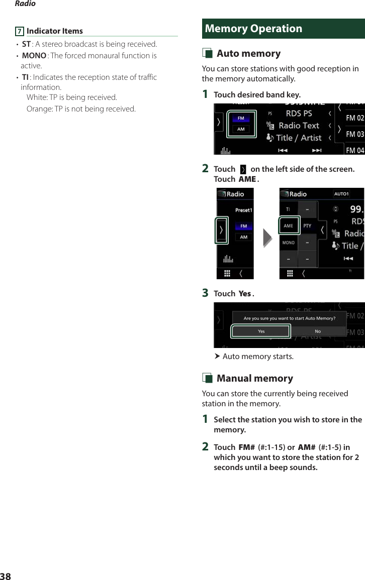 Radio  387 Indicator Items• [ST]: A stereo broadcast is being received.• [MONO]: The forced monaural function is active.• [TI]: Indicates the reception state of traffic information.White: TP is being received.Orange: TP is not being received.Memory Operation Ñ Auto memoryYou can store stations with good reception in the memory automatically.1  Touch desired band key.2  Touch [   ] on the left side of the screen.  Touch [AME].3  Touch [Ye s ]. Auto memory starts. Ñ Manual memoryYou can store the currently being received station in the memory.1  Select the station you wish to store in the memory.2  Touch [FM#] (#:1-15) or [AM#] (#:1-5) in which you want to store the station for 2 seconds until a beep sounds.