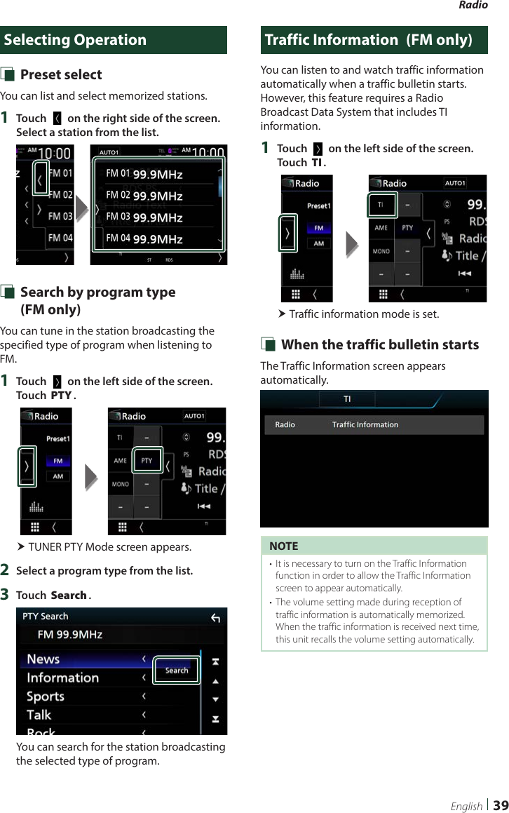 Radio  39EnglishSelecting Operation Ñ Preset selectYou can list and select memorized stations.1  Touch [   ] on the right side of the screen. Select a station from the list. Ñ Search by program type   (FM only)You can tune in the station broadcasting the specified type of program when listening to FM.1  Touch [   ] on the left side of the screen.  Touch [PTY]. TUNER PTY Mode screen appears.2  Select a program type from the list.3  Touch [Search].You can search for the station broadcasting the selected type of program.Traffic Information  (FM only)You can listen to and watch traffic information automatically when a traffic bulletin starts. However, this feature requires a Radio Broadcast Data System that includes TI information.1  Touch [   ] on the left side of the screen.  Touch [TI]. Traffic information mode is set. Ñ When the traffic bulletin startsThe Traffic Information screen appears automatically.NOTE•  It is necessary to turn on the Traffic Information function in order to allow the Traffic Information screen to appear automatically.•  The volume setting made during reception of traffic information is automatically memorized. When the traffic information is received next time, this unit recalls the volume setting automatically.