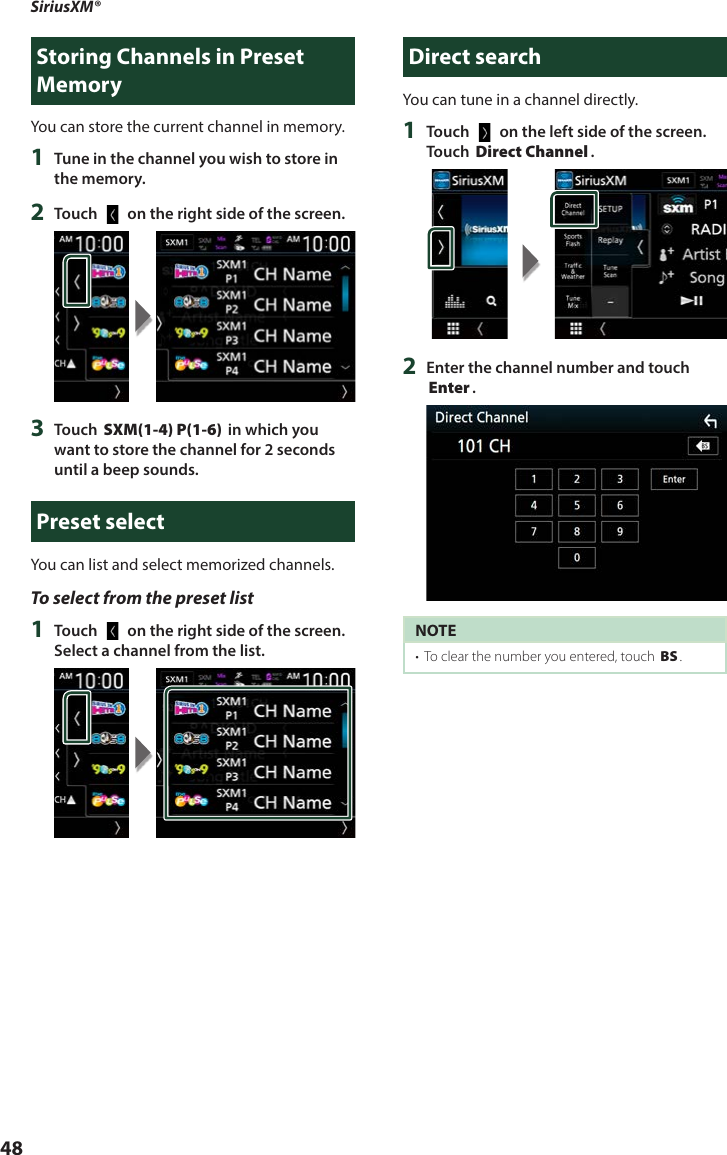 SiriusXM®  48Storing Channels in Preset MemoryYou can store the current channel in memory.1  Tune in the channel you wish to store in the memory.2  Touch [   ] on the right side of the screen.3  Touch [SXM(1-4) P(1-6)] in which you want to store the channel for 2 seconds until a beep sounds.Preset selectYou can list and select memorized channels.To select from the preset list1  Touch [   ] on the right side of the screen. Select a channel from the list.Direct searchYou can tune in a channel directly.1  Touch [   ] on the left side of the screen.  Touch [Direct Channel].2  Enter the channel number and touch [Enter].NOTE•  To clear the number you entered, touch [BS].