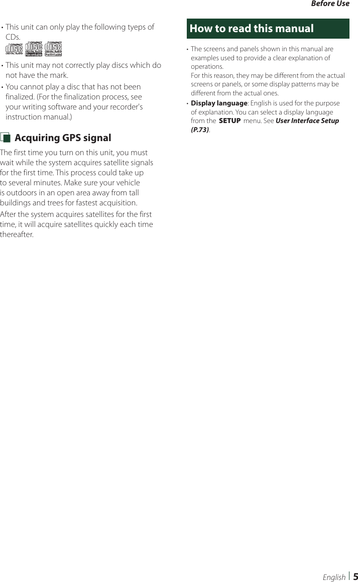 Before Use5English• This unit can only play the following tyeps of CDs.• This unit may not correctly play discs which do not have the mark.• You cannot play a disc that has not been finalized. (For the finalization process, see your writing software and your recorder&apos;s instruction manual.) Ñ Acquiring GPS signalThe first time you turn on this unit, you must wait while the system acquires satellite signals for the first time. This process could take up to several minutes. Make sure your vehicle is outdoors in an open area away from tall buildings and trees for fastest acquisition.After the system acquires satellites for the first time, it will acquire satellites quickly each time thereafter.How to read this manual•  The screens and panels shown in this manual are examples used to provide a clear explanation of operations.For this reason, they may be different from the actual screens or panels, or some display patterns may be different from the actual ones.•  Display language: English is used for the purpose of explanation. You can select a display language from the [SETUP] menu. See User Interface Setup (P.73).