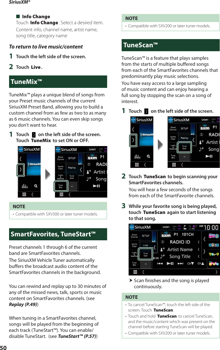 SiriusXM®  50 ■[Info Change]Touch [Info Change]. Select a desired item.Content info, channel name, artist name, song title, category nameTo return to live music/content1  Touch the left side of the screen.2  Touch [Live].TuneMix™TuneMix™ plays a unique blend of songs from your Preset music channels of the current SiriusXM Preset Band, allowing you to build a custom channel from as few as two to as many as 6 music channels. You can even skip songs you don’t want to hear.1  Touch [   ] on the left side of the screen. Touch [TuneMix] to set ON or OFF.NOTE•  Compatible with SXV300 or later tuner models. SmartFavorites, TuneStart™Preset channels 1 through 6 of the current band are SmartFavorites channels.The SiriusXM Vehicle Tuner automatically buffers the broadcast audio content of the SmartFavorites channels in the background.You can rewind and replay up to 30 minutes of any of the missed news, talk, sports or music content on SmartFavorites channels. (see Replay (P.49))When tuning in a SmartFavorites channel, songs will be played from the beginning of each track (TuneStart™). You can enable/disable TuneStart.  (see TuneStart™ (P.57)) NOTE•  Compatible with SXV200 or later tuner models.TuneScan™TuneScan™ is a feature that plays samples from the starts of multiple buffered songs from each of the SmartFavorites channels that predominantly play music selections.You have easy access to a large sampling of music content and can enjoy hearing a full song by stopping the scan on a song of interest. 1  Touch [   ] on the left side of the screen.2  Touch [TuneScan] to begin scanning your SmartFavorites channels.You will hear a few seconds of the songs from each of the SmartFavorite channels.3  While your favorite song is being played, touch [TuneScan] again to start listening to that song.  Scan finishes and the song is played continuously.NOTE•  To cancel TuneScan™, touch the left side of the screen. Touch [TuneScan].•  Touch and hold [TuneScan] to cancel TuneScan, and the music/content which was present on the channel before starting TuneScan will be played. •  Compatible with SXV200 or later tuner models. 