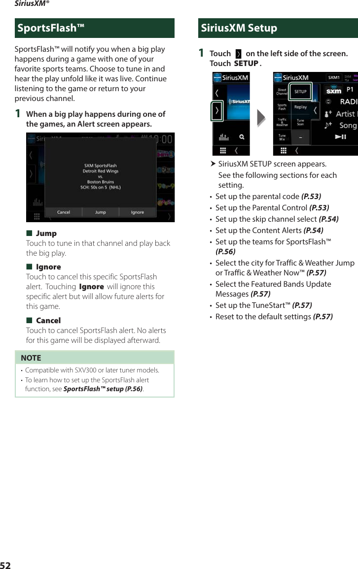 SiriusXM®  52SportsFlash™SportsFlash™ will notify you when a big play happens during a game with one of your favorite sports teams. Choose to tune in and hear the play unfold like it was live. Continue listening to the game or return to your previous channel.1  When a big play happens during one of the games, an Alert screen appears. ■[Jump]Touch to tune in that channel and play back the big play.  ■[Ignore]Touch to cancel this specific SportsFlash alert.  Touching [Ignore] will ignore this specific alert but will allow future alerts for this game. ■[Cancel]Touch to cancel SportsFlash alert. No alerts for this game will be displayed afterward.NOTE•  Compatible with SXV300 or later tuner models.•  To learn how to set up the SportsFlash alert function, see SportsFlash™ setup (P.56). SiriusXM Setup1  Touch [   ] on the left side of the screen. Touch [SETUP]. SiriusXM SETUP screen appears.See the following sections for each setting.•  Set up the parental code (P.53)•  Set up the Parental Control (P.53)•  Set up the skip channel select (P.54)•  Set up the Content Alerts (P.54)•  Set up the teams for SportsFlash™ (P.56)•  Select the city for Traffic &amp; Weather Jump or Traffic &amp; Weather Now™ (P.57)•  Select the Featured Bands Update Messages (P.57)•  Set up the TuneStart™ (P.57)•  Reset to the default settings (P.57)