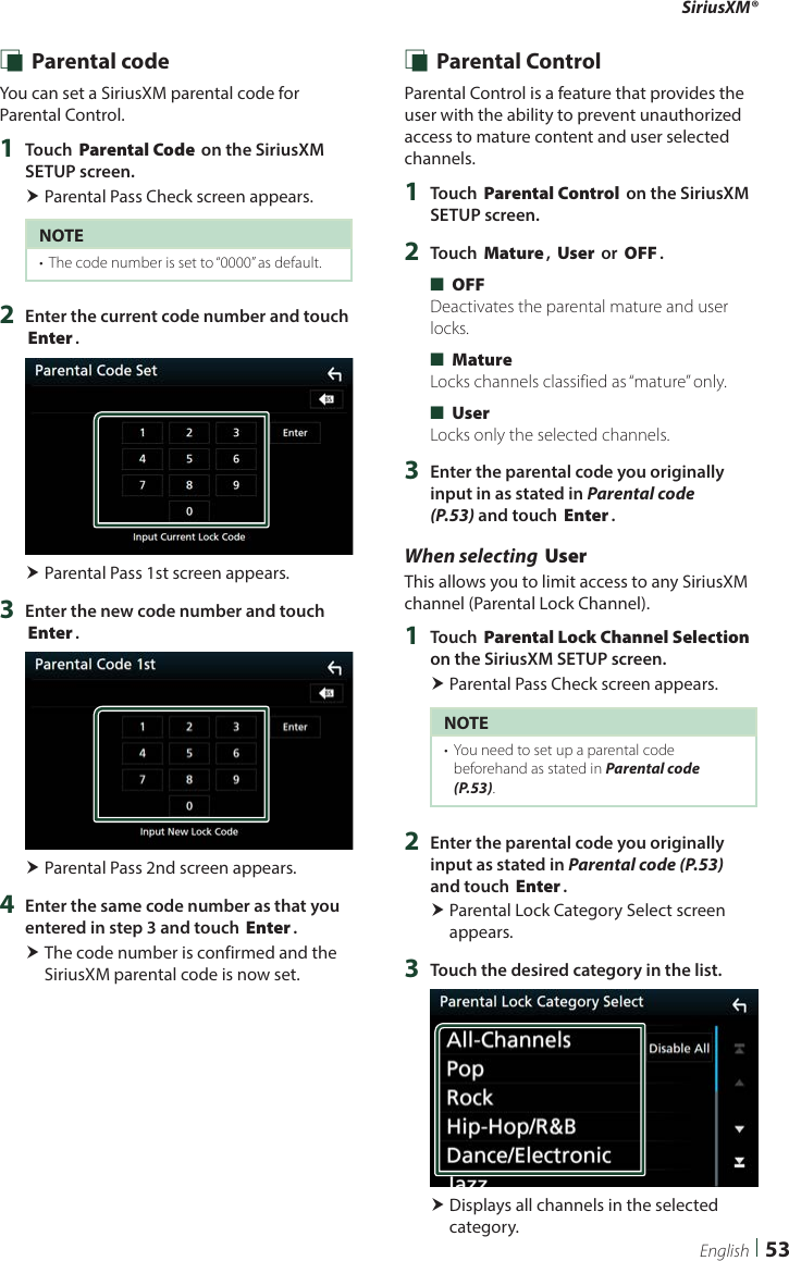 SiriusXM®  53English Ñ Parental codeYou can set a SiriusXM parental code for Parental Control.1  Touch [Parental Code] on the SiriusXM SETUP screen. Parental Pass Check screen appears.NOTE•  The code number is set to “0000” as default.2  Enter the current code number and touch [Enter]. Parental Pass 1st screen appears.3  Enter the new code number and touch [Enter]. Parental Pass 2nd screen appears.4  Enter the same code number as that you entered in step 3 and touch [Enter]. The code number is confirmed and the SiriusXM parental code is now set. Ñ Parental ControlParental Control is a feature that provides the user with the ability to prevent unauthorized access to mature content and user selected channels.1  Touch [Parental Control] on the SiriusXM SETUP screen.2  Touch [Mature], [User] or [OFF]. ■[OFF]Deactivates the parental mature and user locks. ■[Mature]Locks channels classified as “mature” only. ■[User]Locks only the selected channels.3  Enter the parental code you originally input in as stated in Parental code (P.53) and touch [Enter].When selecting [User]This allows you to limit access to any SiriusXM channel (Parental Lock Channel).1  Touch [Parental Lock Channel Selection] on the SiriusXM SETUP screen. Parental Pass Check screen appears.NOTE•  You need to set up a parental code beforehand as stated in Parental code (P.53).2  Enter the parental code you originally input as stated in Parental code (P.53) and touch [Enter]. Parental Lock Category Select screen appears.3  Touch the desired category in the list. Displays all channels in the selected category.