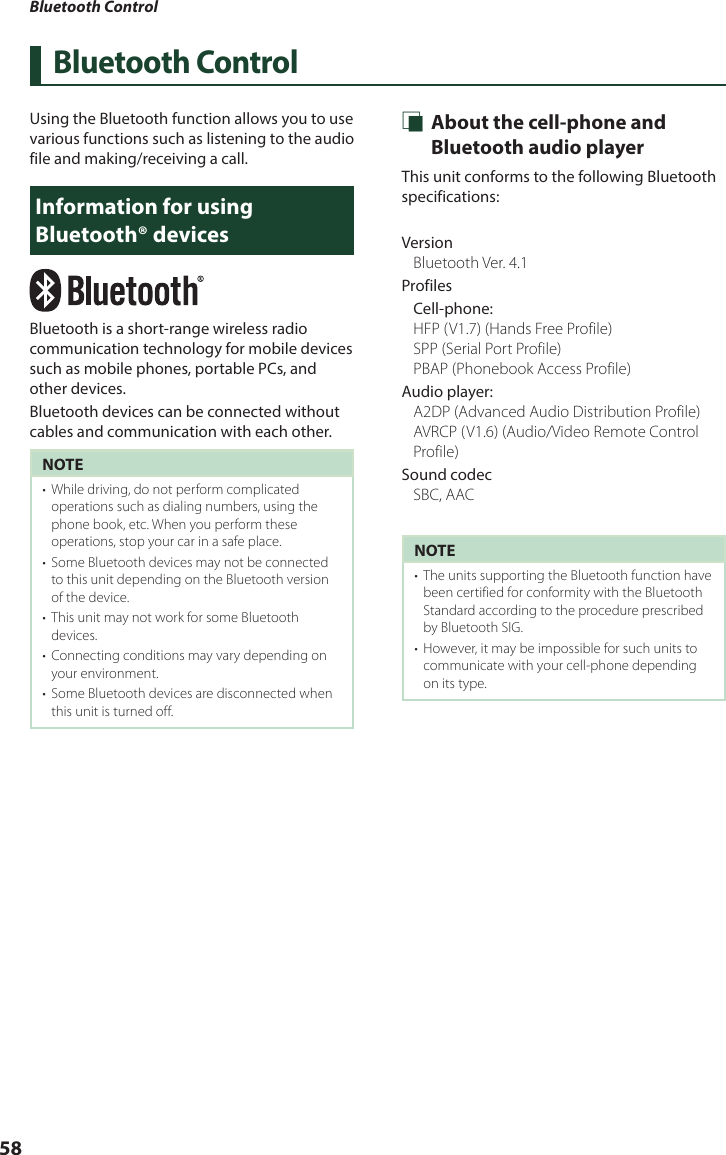 Bluetooth Control58Bluetooth ControlUsing the Bluetooth function allows you to use  various functions such as listening to the audio file and making/receiving a call.Information for using Bluetooth® devicesBluetooth is a short-range wireless radio communication technology for mobile devices such as mobile phones, portable PCs, and other devices.Bluetooth devices can be connected without cables and communication with each other.NOTE•  While driving, do not perform complicated operations such as dialing numbers, using the phone book, etc. When you perform these operations, stop your car in a safe place.•  Some Bluetooth devices may not be connected to this unit depending on the Bluetooth version of the device.•  This unit may not work for some Bluetooth devices.•  Connecting conditions may vary depending on your environment.•  Some Bluetooth devices are disconnected when this unit is turned off. Ñ About the cell-phone and Bluetooth audio playerThis unit conforms to the following Bluetooth specifications:VersionBluetooth Ver. 4.1ProfilesCell-phone:HFP (V1.7) (Hands Free Profile)SPP (Serial Port Profile) PBAP (Phonebook Access Profile)Audio player:A2DP (Advanced Audio Distribution Profile)AVRCP (V1.6) (Audio/Video Remote Control Profile)Sound codecSBC, AACNOTE•  The units supporting the Bluetooth function have been certified for conformity with the Bluetooth Standard according to the procedure prescribed by Bluetooth SIG.•  However, it may be impossible for such units to communicate with your cell-phone depending on its type.