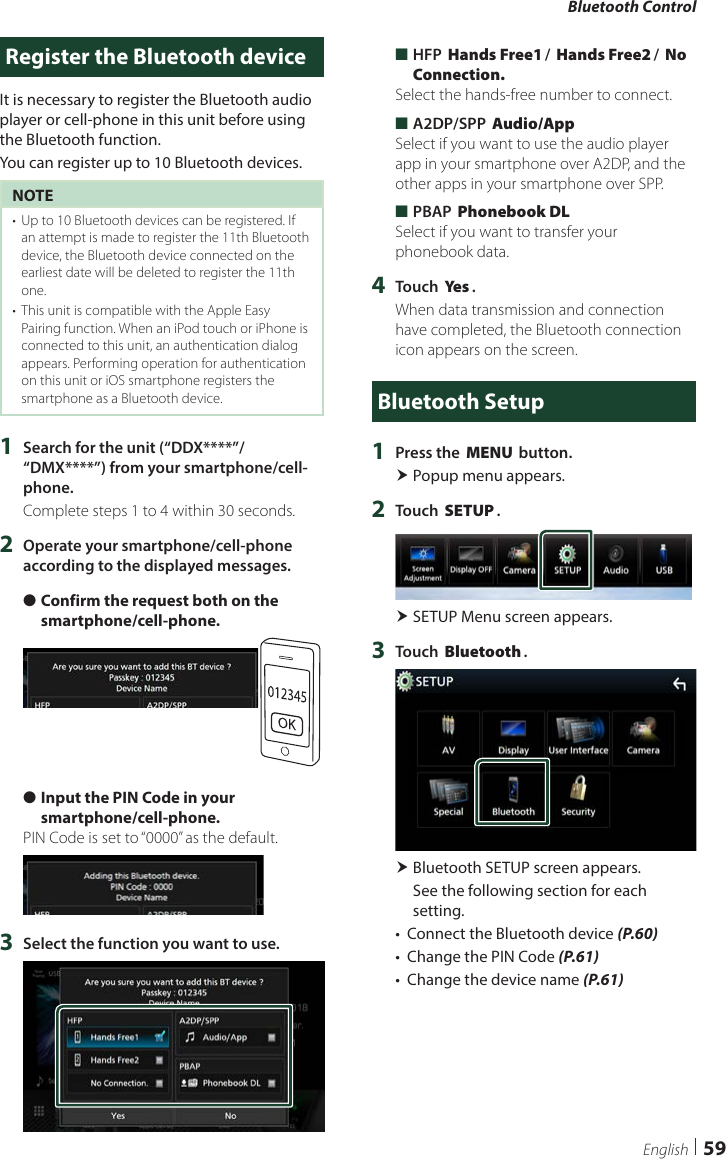 Bluetooth Control59EnglishRegister the Bluetooth deviceIt is necessary to register the Bluetooth audio player or cell-phone in this unit before using the Bluetooth function.You can register up to 10 Bluetooth devices.NOTE•  Up to 10 Bluetooth devices can be registered. If an attempt is made to register the 11th Bluetooth device, the Bluetooth device connected on the earliest date will be deleted to register the 11th one.•  This unit is compatible with the Apple Easy Pairing function. When an iPod touch or iPhone is connected to this unit, an authentication dialog appears. Performing operation for authentication on this unit or iOS smartphone registers the smartphone as a Bluetooth device.1  Search for the unit (“DDX****”/ “DMX****”) from your smartphone/cell-phone.Complete steps 1 to 4 within 30 seconds.2  Operate your smartphone/cell-phone according to the displayed messages. ●Confirm the request both on the smartphone/cell-phone. ●Input the PIN Code in your smartphone/cell-phone.PIN Code is set to “0000” as the default.3  Select the function you want to use. ■HFP [Hands Free1]/ [Hands Free2]/ [No Connection.]Select the hands-free number to connect. ■A2DP/SPP [Audio/App]Select if you want to use the audio player app in your smartphone over A2DP, and the other apps in your smartphone over SPP. ■PBAP [Phonebook DL]Select if you want to transfer your phonebook data.4  Touch [Ye s ].When data transmission and connection have completed, the Bluetooth connection icon appears on the screen.Bluetooth Setup1  Press the [MENU] button. Popup menu appears.2  Touch [SETUP]. SETUP Menu screen appears.3  Touch [Bluetooth]. Bluetooth SETUP screen appears.See the following section for each setting.•  Connect the Bluetooth device (P.60)•  Change the PIN Code (P.61)•  Change the device name (P.61)