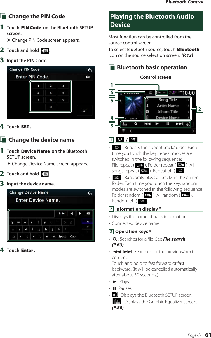 Bluetooth Control61English Ñ Change the PIN Code1  Touch [PIN Code] on the Bluetooth SETUP screen. Change PIN Code screen appears.2  Touch and hold [ ].3  Input the PIN Code.4  Touch [SET]. Ñ Change the device name1  Touch [Device Name] on the Bluetooth SETUP screen. Change Device Name screen appears.2  Touch and hold [ ].3  Input the device name.4  Touch [Enter].Playing the Bluetooth Audio DeviceMost function can be controlled from the source control screen.To select Bluetooth source, touch [Bluetooth] icon on the source selection screen. (P.12) Ñ Bluetooth basic operationControl screen3456211 [ ] / [ ]• [] : Repeats the current track/folder. Each time you touch the key, repeat modes are switched in the following sequence:File repeat (   ), Folder repeat (   ), All songs repeat (   ), Repeat off (   )• [] : Randomly plays all tracks in the current folder. Each time you touch the key, random modes are switched in the following sequence:Folder random (   ), All random (   ), Random off (   )2 Information display *• Displays the name of track information. • Connected device name.3 Operation keys *• [1]: Searches for a file. See File search (P.63).• [E] [F]: Searches for the previous/next content.Touch and hold to fast forward or fast backward. (It will be cancelled automatically after about 50 seconds.)• [D]: Plays.• [H]: Pauses.• []: Displays the Bluetooth SETUP screen.• [] : Displays the Graphic Equalizer screen. (P.80)