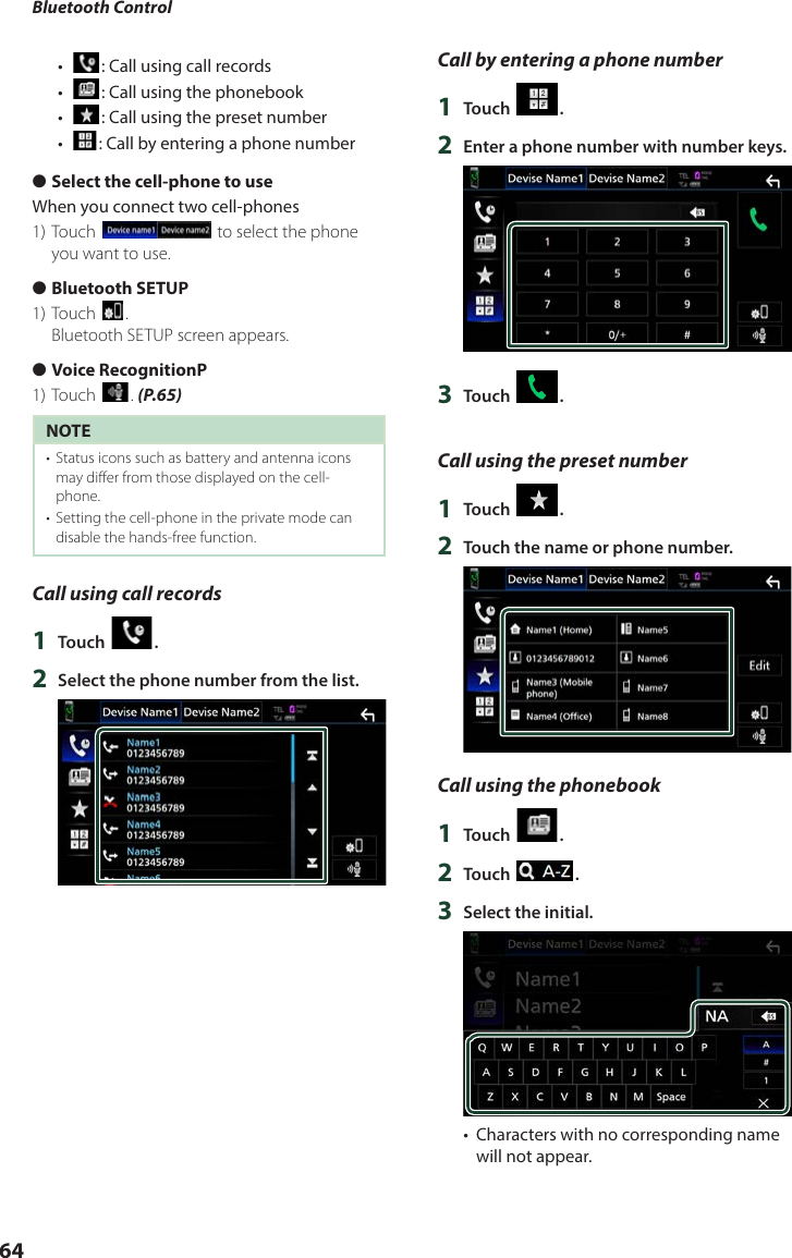 Bluetooth Control64•  [ ]: Call using call records•  []: Call using the phonebook•  []: Call using the preset number•  []: Call by entering a phone number ●Select the cell-phone to useWhen you connect two cell-phones1) Touch [] to select the phone you want to use. ●Bluetooth SETUP1) Touch [].Bluetooth SETUP screen appears. ●Voice RecognitionP1) Touch []. (P.65)NOTE•  Status icons such as battery and antenna icons may differ from those displayed on the cell-phone.•  Setting the cell-phone in the private mode can disable the hands-free function.Call using call records1  Touch [ ].2  Select the phone number from the list.Call by entering a phone number1  Touch [ ].2  Enter a phone number with number keys.3  Touch [ ].Call using the preset number1  Touch [ ].2  Touch the name or phone number.Call using the phonebook1  Touch [ ].2  Touch [ ].3  Select the initial.•  Characters with no corresponding name will not appear.