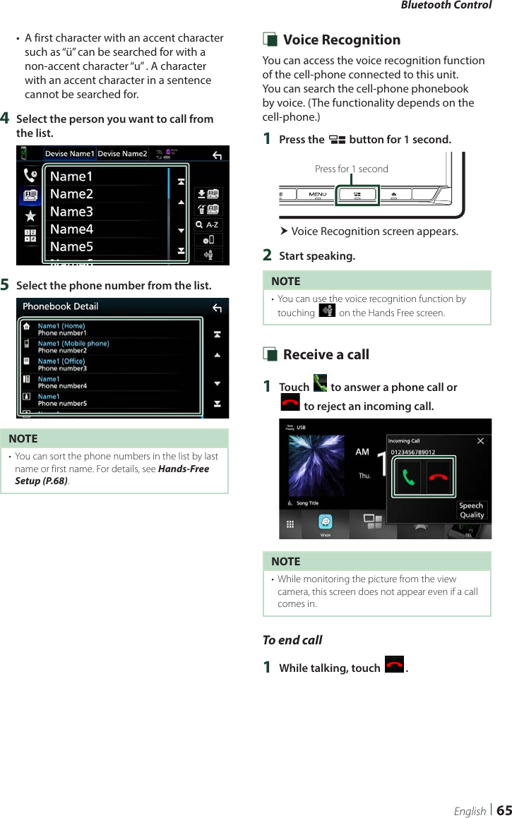 Bluetooth Control65English•  A first character with an accent character such as “ü” can be searched for with a non-accent character “u” . A character with an accent character in a sentence cannot be searched for.4  Select the person you want to call from the list.5  Select the phone number from the list.NOTE•  You can sort the phone numbers in the list by last name or first name. For details, see Hands-Free Setup (P.68). Ñ Voice RecognitionYou can access the voice recognition function of the cell-phone connected to this unit. You can search the cell-phone phonebook by voice. (The functionality depends on the cell-phone.) 1  Press the [ ] button for 1 second.Press for 1 second Voice Recognition screen appears.2  Start speaking.NOTE•  You can use the voice recognition function by touching [ ] on the Hands Free screen. Ñ Receive a call1  Touch [ ] to answer a phone call or  [] to reject an incoming call.NOTE•  While monitoring the picture from the view camera, this screen does not appear even if a call comes in.To end call1  While talking, touch [ ].