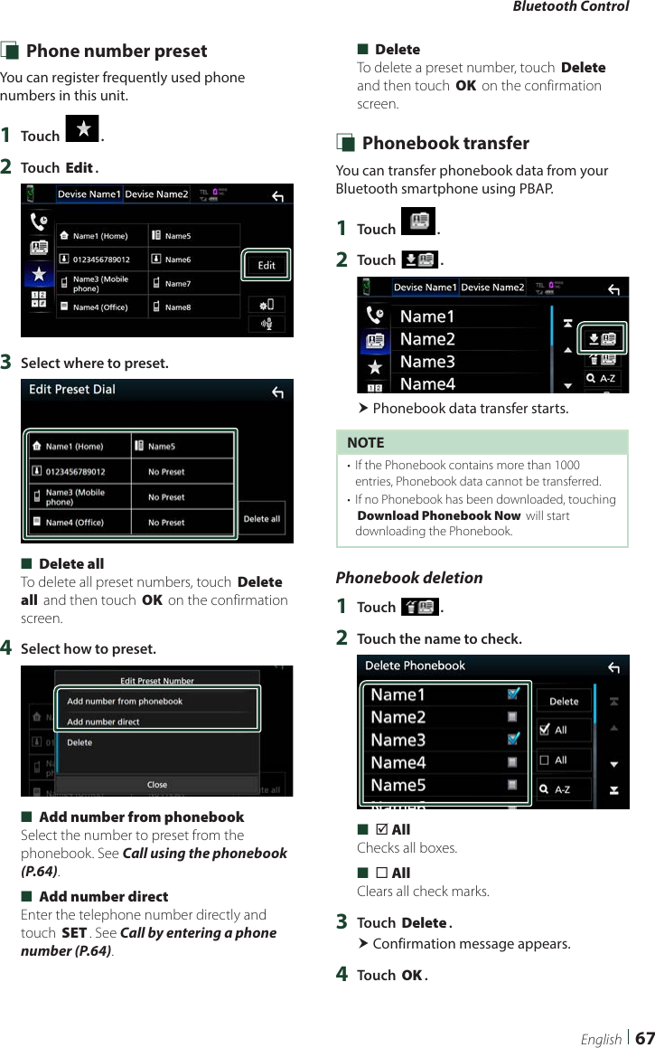 Bluetooth Control67English Ñ Phone number presetYou can register frequently used phone numbers in this unit.1  Touch [ ].2  Touch [Edit].3  Select where to preset. ■[Delete all]To delete all preset numbers, touch [Delete all] and then touch [OK] on the confirmation screen.4  Select how to preset. ■[Add number from phonebook]Select the number to preset from the phonebook. See Call using the phonebook (P.64). ■[Add number direct]Enter the telephone number directly and touch [SET]. See Call by entering a phone number (P.64). ■[Delete]To delete a preset number, touch [Delete] and then touch [OK] on the confirmation screen. Ñ Phonebook transferYou can transfer phonebook data from your Bluetooth smartphone using PBAP.1  Touch [ ].2  Touch [ ]. Phonebook data transfer starts.NOTE•  If the Phonebook contains more than 1000 entries, Phonebook data cannot be transferred. •  If no Phonebook has been downloaded, touching [Download Phonebook Now] will start downloading the Phonebook.Phonebook deletion1  Touch [ ].2  Touch the name to check. ■[þ All]Checks all boxes. ■[¨ All]Clears all check marks.3  Touch [Delete]. Confirmation message appears.4  Touch [OK].