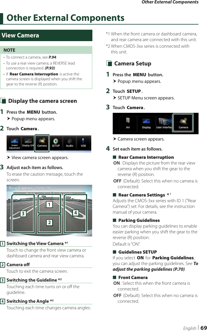 Other External Components69EnglishOther External ComponentsView CameraNOTE•  To connect a camera, see P.94.•  To use a rear view camera, a REVERSE lead connection is required. (P.93)•  If [Rear Camera Interruption] is active the camera screen is displayed when you shift the gear to the reverse (R) position. Ñ Display the camera screen1  Press the [MENU] button. Popup menu appears.2  Touch [Camera]. View camera screen appears.3  Adjust each item as follows.To erase the caution message, touch the screen.23411 Switching the View Camera *1Touch to change the front view camera or dashboard camera and rear view camera.2 Camera offTouch to exit the camera screen.3 Switching the Guideline *2Touching each time turns on or off the guideline.4 Switching the Angle *2Touching each time changes camera angles:*1  When the front camera or dashboard camera, and rear camera are connected with this unit.*2  When CMOS-3xx series is connected with this unit. Ñ Camera Setup1  Press the [MENU] button. Popup menu appears.2  Touch [SETUP]. SETUP Menu screen appears.3  Touch [Camera]. Camera screen appears.4  Set each item as follows. ■[Rear Camera Interruption][ON]: Displays the picture from the rear view camera when you shift the gear to the reverse (R) position.[OFF ](Default): Select this when no camera is connected. ■[Rear Camera Settings  *]1Adjusts the CMOS-3xx series with ID 1 (&quot;Rear Camera&quot;) set. For details, see the instruction manual of your camera. ■[Parking Guidelines]You can display parking guidelines to enable easier parking when you shift the gear to the reverse (R) position.Default is “ON”. ■[Guidelines SETUP]If you select [ON] for [Parking Guidelines], you can adjust the parking guidelines. See To adjust the parking guidelines (P.70). ■[Front Camera][ON]: Select this when the front camera is connected.[OFF ](Default): Select this when no camera is connected.