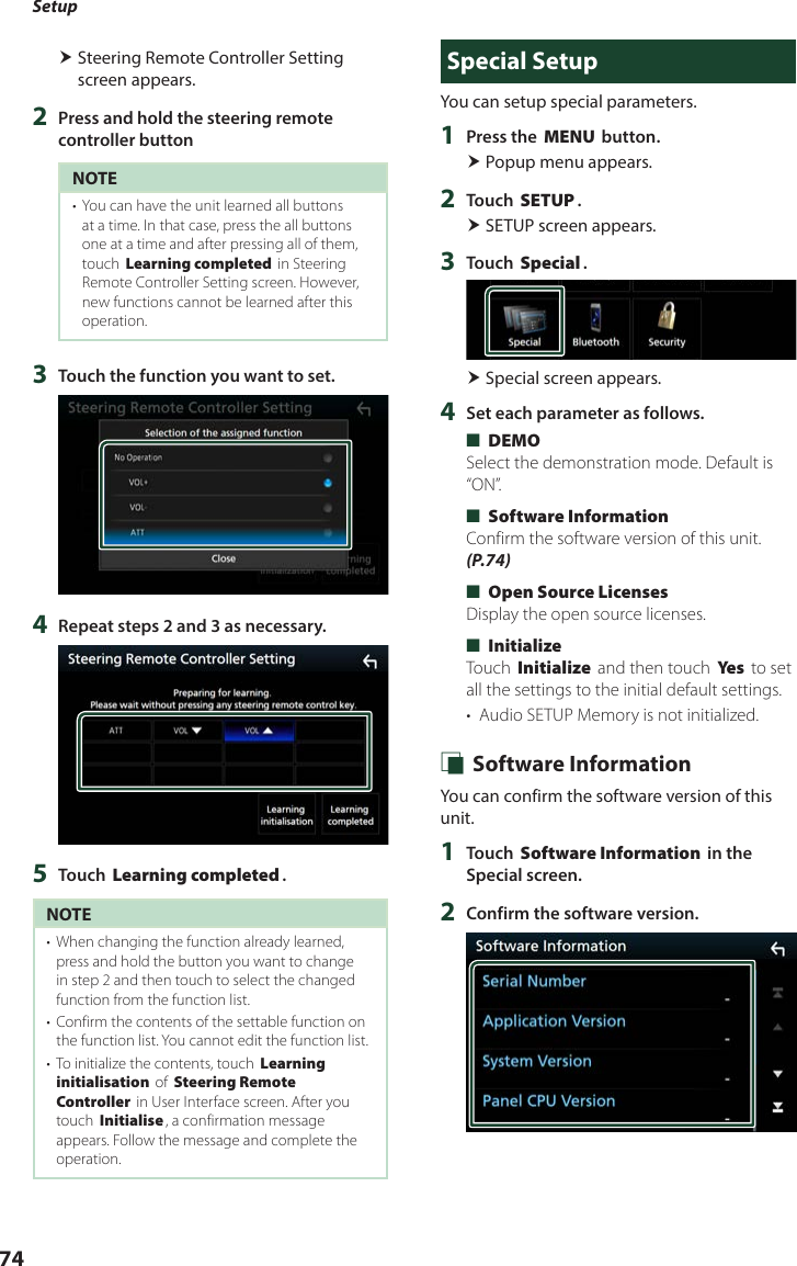 Setup74 Steering Remote Controller Setting screen appears.2  Press and hold the steering remote controller buttonNOTE•  You can have the unit learned all buttons at a time. In that case, press the all buttons one at a time and after pressing all of them, touch [Learning completed] in Steering Remote Controller Setting screen. However, new functions cannot be learned after this operation.3  Touch the function you want to set.4  Repeat steps 2 and 3 as necessary.5  Touch [Learning completed].NOTE•  When changing the function already learned, press and hold the button you want to change in step 2 and then touch to select the changed function from the function list.•  Confirm the contents of the settable function on the function list. You cannot edit the function list.•  To initialize the contents, touch [Learning initialisation] of [Steering Remote Controller] in User Interface screen. After you touch [Initialise], a confirmation message appears. Follow the message and complete the operation.Special SetupYou can setup special parameters.1  Press the [MENU] button. Popup menu appears.2  Touch [SETUP]. SETUP screen appears.3  Touch [Special]. Special screen appears.4  Set each parameter as follows. ■[DEMO]Select the demonstration mode. Default is “ON”. ■[Software Information]Confirm the software version of this unit. (P.74) ■[Open Source Licenses]Display the open source licenses. ■[Initialize]Touch [Initialize] and then touch [Ye s ] to set all the settings to the initial default settings.•  Audio SETUP Memory is not initialized. Ñ Software InformationYou can confirm the software version of this unit.1  Touch [Software Information] in the Special screen.2  Confirm the software version.