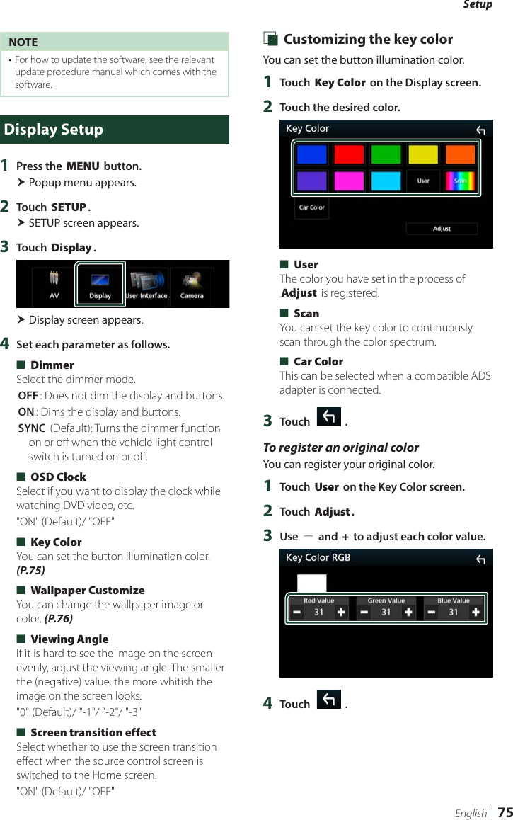 Setup75EnglishNOTE•  For how to update the software, see the relevant update procedure manual which comes with the software.Display Setup1  Press the [MENU] button. Popup menu appears.2  Touch [SETUP]. SETUP screen appears.3  Touch [Display]. Display screen appears.4  Set each parameter as follows. ■[Dimmer]Select the dimmer mode.[OFF]: Does not dim the display and buttons.[ON]: Dims the display and buttons.[SYNC ](Default): Turns the dimmer function on or off when the vehicle light control switch is turned on or off. ■[OSD Clock]Select if you want to display the clock while watching DVD video, etc.&quot;ON&quot; (Default)/ &quot;OFF&quot; ■[Key Color]You can set the button illumination color. (P.75) ■[Wallpaper Customize]You can change the wallpaper image or color. (P.76) ■[Viewing Angle]If it is hard to see the image on the screen evenly, adjust the viewing angle. The smaller the (negative) value, the more whitish the image on the screen looks.&quot;0&quot; (Default)/ &quot;-1&quot;/ &quot;-2&quot;/ &quot;-3&quot; ■[Screen transition effect] Select whether to use the screen transition effect when the source control screen is switched to the Home screen.&quot;ON&quot; (Default)/ &quot;OFF&quot; Ñ Customizing the key colorYou can set the button illumination color. 1  Touch [Key Color] on the Display screen.2  Touch the desired color. ■[User]The color you have set in the process of [Adjust] is registered. ■[Scan]You can set the key color to continuously scan through the color spectrum. ■[Car Color]This can be selected when a compatible ADS adapter is connected.3  Touch [   ].To register an original colorYou can register your original color.1  Touch [User] on the Key Color screen.2  Touch [Adjust].3  Use [−] and [+] to adjust each color value.4  Touch [   ].