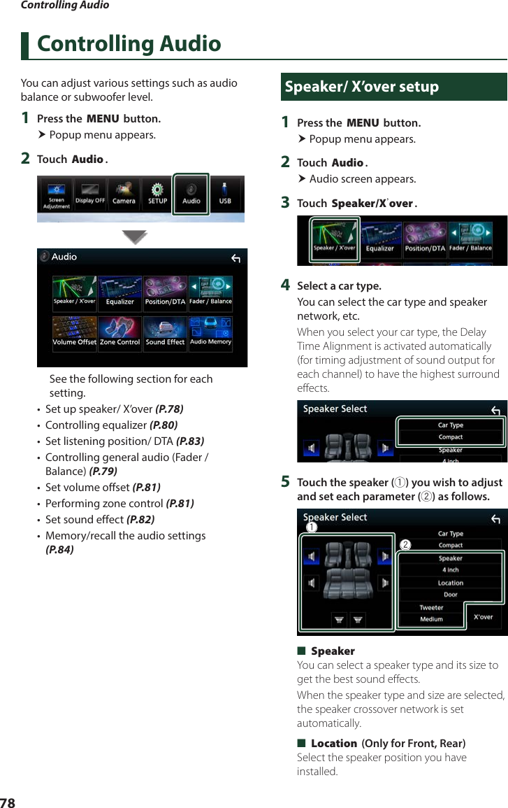 Controlling Audio78Controlling AudioYou can adjust various settings such as audio balance or subwoofer level.1  Press the [MENU] button. Popup menu appears.2  Touch [Audio].See the following section for each setting.•  Set up speaker/ X’over (P.78)•  Controlling equalizer (P.80)•  Set listening position/ DTA (P.83)•  Controlling general audio (Fader / Balance) (P.79)•  Set volume offset (P.81)•  Performing zone control (P.81)•  Set sound effect (P.82)•  Memory/recall the audio settings (P.84)Speaker/ X’over setup1  Press the [MENU] button. Popup menu appears.2  Touch [Audio]. Audio screen appears.3  Touch [Speaker/Xʼover].4  Select a car type.You can select the car type and speaker network, etc.When you select your car type, the Delay Time Alignment is activated automatically (for timing adjustment of sound output for each channel) to have the highest surround effects.5  Touch the speaker (1) you wish to adjust and set each parameter (2) as follows.12 ■[Speaker]You can select a speaker type and its size to get the best sound effects.When the speaker type and size are selected, the speaker crossover network is set automatically. ■[Location] (Only for Front, Rear)Select the speaker position you have installed.