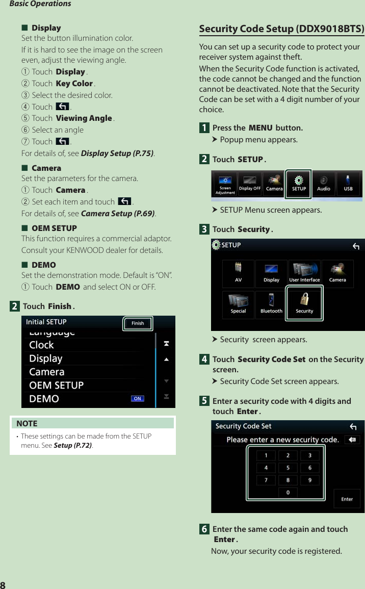 Basic Operations8 ■[Display]Set the button illumination color.  If it is hard to see the image on the screen even, adjust the viewing angle.1Touch [Display].2Touch [Key Color].3Select the desired color.4Touch [].5Touch [Viewing Angle].6Select an angle7Touch [].For details of, see Display Setup (P.75). ■[Camera]Set the parameters for the camera.1Touch [Camera].2Set each item and touch [].For details of, see Camera Setup (P.69). ■[OEM SETUP]This function requires a commercial adaptor.Consult your KENWOOD dealer for details. ■[DEMO]Set the demonstration mode. Default is “ON”.1Touch [DEMO] and select ON or OFF.2 Touch [Finish].NOTE•  These settings can be made from the SETUP menu. See Setup (P.72).Security Code Setup (DDX9018BTS)You can set up a security code to protect your receiver system against theft.When the Security Code function is activated, the code cannot be changed and the function cannot be deactivated. Note that the Security Code can be set with a 4 digit number of your choice.1  Press the [MENU] button. Popup menu appears.2 Touch [SETUP]. SETUP Menu screen appears.3 Touch [Security]. Security  screen appears.4 Touch [Security Code Set] on the Security screen. Security Code Set screen appears.5  Enter a security code with 4 digits and touch [Enter].6  Enter the same code again and touch [Enter].Now, your security code is registered.