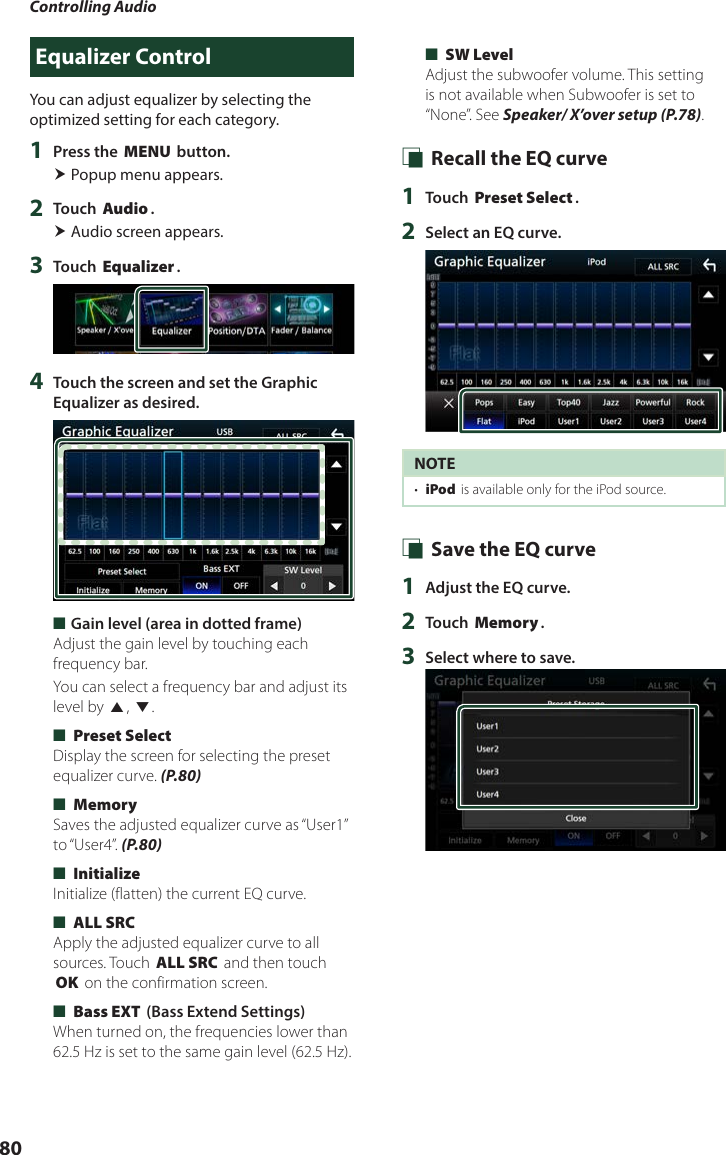 Controlling Audio80Equalizer ControlYou can adjust equalizer by selecting the optimized setting for each category.1  Press the [MENU] button. Popup menu appears.2  Touch [Audio]. Audio screen appears.3  Touch [Equalizer].4  Touch the screen and set the Graphic Equalizer as desired. ■Gain level (area in dotted frame)Adjust the gain level by touching each frequency bar.You can select a frequency bar and adjust its level by [R], [S]. ■[Preset Select]Display the screen for selecting the preset equalizer curve. (P.80) ■[Memory]Saves the adjusted equalizer curve as “User1” to “User4”.  (P.80) ■[Initialize]Initialize (flatten) the current EQ curve. ■[ALL SRC]Apply the adjusted equalizer curve to all sources. Touch [ALL SRC] and then touch [OK] on the confirmation screen.  ■[Bass EXT] (Bass Extend Settings)When turned on, the frequencies lower than 62.5 Hz is set to the same gain level (62.5 Hz). ■[SW Level]Adjust the subwoofer volume. This setting is not available when Subwoofer is set to “None”. See Speaker/ X’over setup (P.78). Ñ Recall the EQ curve1  Touch [Preset Select].2  Select an EQ curve.NOTE•  [iPod] is available only for the iPod source. Ñ Save the EQ curve1  Adjust the EQ curve.2  Touch [Memory].3  Select where to save.