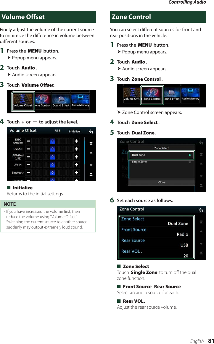 Controlling Audio81EnglishVolume OffsetFinely adjust the volume of the current source to minimize the difference in volume between different sources.1  Press the [MENU] button. Popup menu appears.2  Touch [Audio]. Audio screen appears.3  Touch [Volume Offset].4  Touch [+] or [−] to adjust the level.  ■[Initialize]Returns to the initial settings.NOTE•  If you have increased the volume first, then reduce the volume using “Volume Offset”. Switching the current source to another source suddenly may output extremely loud sound.Zone ControlYou can select different sources for front and rear positions in the vehicle.1  Press the [MENU] button. Popup menu appears.2  Touch [Audio]. Audio screen appears.3  Touch [Zone Control]. Zone Control screen appears.4  Touch [Zone Select].5  Touch [Dual Zone].6  Set each source as follows. ■[Zone Select]Touch [Single Zone] to turn off the dual zone function. ■[Front Source] [Rear Source]Select an audio source for each. ■[Rear VOL.]Adjust the rear source volume.