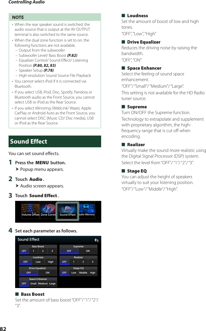 Controlling Audio82NOTE•  When the rear speaker sound is switched, the audio source that is output at the AV OUTPUT terminal is also switched to the same source.•  When the dual zone function is set to on, the following functions are not available. – Output from the subwoofer – Subwoofer Level/ Bass Boost (P.82) – Equalizer Control/ Sound Effect/ Listening Position (P.80, 82, 83) – Speaker Setup (P.78) – High-resolution Sound Source File Playback•  You cannot select iPod if it is connected via Bluetooth. •  If you select USB, iPod, Disc, Spotify, Pandora or Bluetooth audio as the Front Source, you cannot select USB or iPod as the Rear Source.•  If you select Mirroring (WebLink/ Waze), Apple CarPlay or Android Auto as the Front Source, you cannot select DISC (Music CD/ Disc media), USB or iPod as the Rear Source.Sound EffectYou can set sound effects.1  Press the [MENU] button. Popup menu appears.2  Touch [Audio]. Audio screen appears.3  Touch [Sound Effect].4  Set each parameter as follows. ■[Bass Boost]Set the amount of bass boost “OFF”/ “1”/ “2”/ “3”. ■[Loudness]Set the amount of boost of low and high tones.“OFF”, “Low”, “High” ■[Drive Equalizer]Reduces the driving noise by raising the bandwidth.“OFF”, “ON” ■[Space Enhancer]Select the feeling of sound space enhancement.“OFF”/ “Small”/ “Medium”/ “Large”.This setting is not available for the HD Radio tuner source. ■[Supreme]Turn ON/OFF the Supreme function.Technology to extrapolate and supplement with proprietary algorithm, the high-frequency range that is cut off when encoding. ■[Realizer]Virtually make the sound more realistic using the Digital Signal Processor (DSP) system.Select  the level  from “OFF”/ “1”/ “2”/ “3”. ■[Stage EQ]You can adjust the height of speakers virtually to suit your listening position.“OFF”/ “Low”/ “Middle”/ “High”.