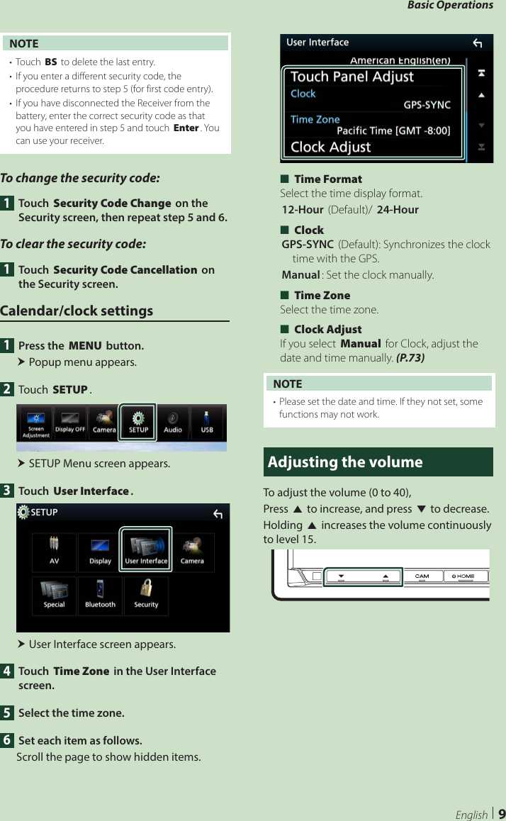 Basic Operations9EnglishNOTE•  Touch [BS] to delete the last entry.•  If you enter a different security code, the procedure returns to step 5 (for first code entry).•  If you have disconnected the Receiver from the battery, enter the correct security code as that you have entered in step 5 and touch [Enter]. You can use your receiver.To change the security code:1 Touch [Security Code Change] on the Security screen, then repeat step 5 and 6.To clear the security code: 1 Touch [Security Code Cancellation] on the Security screen.Calendar/clock settings1  Press the [MENU] button. Popup menu appears.2 Touch [SETUP]. SETUP Menu screen appears.3 Touch [User Interface]. User Interface screen appears.4 Touch [Time Zone] in the User Interface screen.5  Select the time zone.6  Set each item as follows.Scroll the page to show hidden items. ■[Time Format] Select the time display format.[12-Hour ](Default)/ [24-Hour] ■[Clock] [GPS-SYNC ](Default): Synchronizes the clock time with the GPS.[Manual]: Set the clock manually. ■[Time Zone]Select the time zone. ■[Clock Adjust]If you select [Manual] for Clock, adjust the date and time manually. (P.73)NOTE•  Please set the date and time. If they not set, some functions may not work.Adjusting the volumeTo adjust the volume (0 to 40),Press [R] to increase, and press [S] to decrease.Holding [R] increases the volume continuously to level 15.