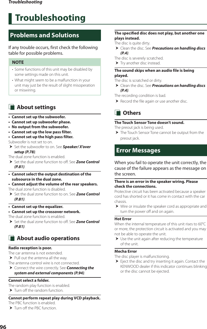 Troubleshooting96TroubleshootingProblems and SolutionsIf any trouble occurs, first check the following table for possible problems.NOTE•  Some functions of this unit may be disabled by some settings made on this unit.•  What might seem to be a malfunction in your unit may just be the result of slight misoperation or miswiring. Ñ About settings•  Cannot set up the subwoofer.•  Cannot set up subwoofer phase.•  No output from the subwoofer.•  Cannot set up the low pass filter.•  Cannot set up the high pass filter.Subwoofer is not set to on.  Set the subwoofer to on. See Speaker/ X’over setup (P.78).The dual zone function is enabled. Set the dual zone function to off. See Zone Control (P.81).•  Cannot select the output destination of the subsource in the dual zone.•  Cannot adjust the volume of the rear speakers.The dual zone function is disabled. Set the dual zone function to on. See Zone Control (P.81).•  Cannot set up the equalizer.•  Cannot set up the crossover network.The dual zone function is enabled.  Set the dual zone function to off. See Zone Control (P.81). Ñ About audio operationsRadio reception is poor.The car antenna is not extended. Pull out the antenna all the way.The antenna control wire is not connected. Connect the wire correctly. See Connecting the system and external components (P.94).Cannot select a folder.The random play function is enabled. Turn off the random function.Cannot perform repeat play during VCD playback.The PBC function is enabled. Turn off the PBC function.The specified disc does not play, but another one plays instead.The disc is quite dirty. Clean the disc. See Precautions on handling discs (P.4).The disc is severely scratched. Try another disc instead.The sound skips when an audio file is being played.The disc is scratched or dirty. Clean the disc. See Precautions on handling discs (P.4).The recording condition is bad. Record the file again or use another disc. Ñ OthersThe Touch Sensor Tone doesn’t sound.The preout jack is being used. The Touch Sensor Tone cannot be output from the preout jack.Error MessagesWhen you fail to operate the unit correctly, the cause of the failure appears as the message on the screen.There is an error in the speaker wiring. Please check the connections.Protective circuit has been activated because a speaker cord has shorted or it has come in contact with the car chassis. Wire or insulate the speaker cord as appropriate and turn the power off and on again.Hot ErrorWhen the internal temperature of this unit rises to 60°C or more, the protection circuit is activated and you may not be able to operate the unit. Use the unit again after reducing the temperature of the unit.Mecha ErrorThe disc player is malfunctioning. Eject the disc and try inserting it again. Contact the KENWOOD dealer if this indicator continues blinking or the disc cannot be ejected.
