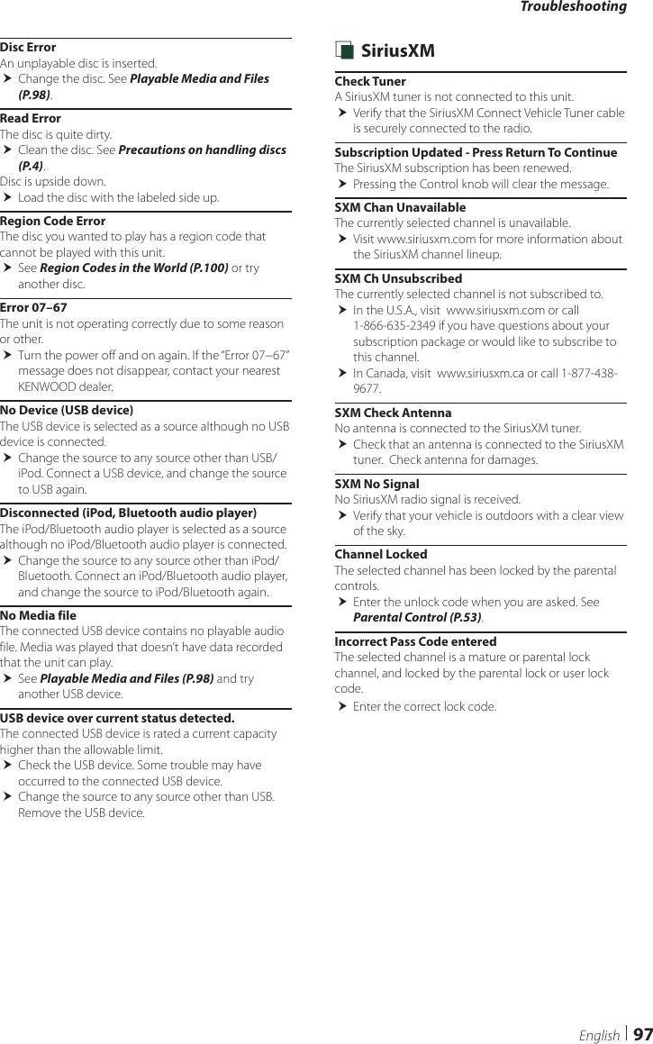 Troubleshooting97EnglishDisc ErrorAn unplayable disc is inserted. Change the disc. See Playable Media and Files (P.98).Read ErrorThe disc is quite dirty. Clean the disc. See Precautions on handling discs (P.4).Disc is upside down. Load the disc with the labeled side up.Region Code ErrorThe disc you wanted to play has a region code that cannot be played with this unit. See Region Codes in the World (P.100) or try another disc.Error 07–67The unit is not operating correctly due to some reason or other. Turn the power off and on again. If the “Error 07−67” message does not disappear, contact your nearest KENWOOD dealer.No Device (USB device)The USB device is selected as a source although no USB device is connected. Change the source to any source other than USB/iPod. Connect a USB device, and change the source to USB again.Disconnected (iPod, Bluetooth audio player)The iPod/Bluetooth audio player is selected as a source although no iPod/Bluetooth audio player is connected. Change the source to any source other than iPod/Bluetooth. Connect an iPod/Bluetooth audio player, and change the source to iPod/Bluetooth again.No Media fileThe connected USB device contains no playable audio file. Media was played that doesn’t have data recorded that the unit can play. See Playable Media and Files (P.98) and try another USB device.USB device over current status detected.The connected USB device is rated a current capacity higher than the allowable limit. Check the USB device. Some trouble may have occurred to the connected USB device. Change the source to any source other than USB. Remove the USB device. Ñ SiriusXMCheck TunerA SiriusXM tuner is not connected to this unit.  Verify that the SiriusXM Connect Vehicle Tuner cable is securely connected to the radio.Subscription Updated - Press Return To ContinueThe SiriusXM subscription has been renewed. Pressing the Control knob will clear the message.SXM Chan UnavailableThe currently selected channel is unavailable.  Visit www.siriusxm.com for more information about the SiriusXM channel lineup.SXM Ch UnsubscribedThe currently selected channel is not subscribed to.  In the U.S.A., visit  www.siriusxm.com or call 1-866-635-2349 if you have questions about your subscription package or would like to subscribe to this channel.  In Canada, visit  www.siriusxm.ca or call 1-877-438-9677. SXM Check AntennaNo antenna is connected to the SiriusXM tuner. Check that an antenna is connected to the SiriusXM tuner.  Check antenna for damages.SXM No SignalNo SiriusXM radio signal is received. Verify that your vehicle is outdoors with a clear view of the sky.Channel LockedThe selected channel has been locked by the parental controls.  Enter the unlock code when you are asked. See Parental Control (P.53).Incorrect Pass Code enteredThe selected channel is a mature or parental lock channel, and locked by the parental lock or user lock code. Enter the correct lock code.