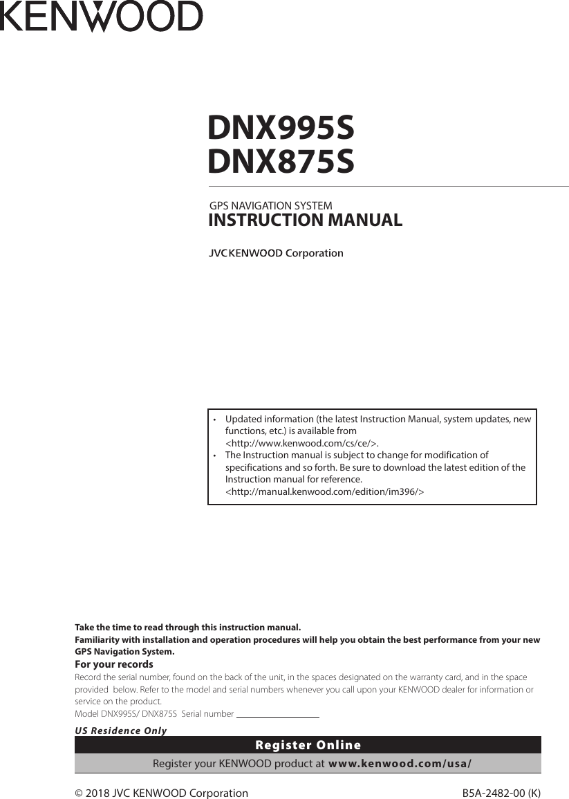 B5A-2482-00 (K)© 2018 JVC KENWOOD CorporationDNX995SDNX875SGPS NAVIGATION SYSTEMINSTRUCTION MANUALTake the time to read through this instruction manual.Familiarity with installation and operation procedures will help you obtain the best performance from your new GPS Navigation System.For your recordsRecord the serial number, found on the back of the unit, in the spaces designated on the warranty card, and in the space provided  below. Refer to the model and serial numbers whenever you call upon your KENWOOD dealer for information or service on the product.Model DNX995S/ DNX875S  Serial number                                      US Residence OnlyRegister OnlineRegister your KENWOOD product at www.kenwood.com/usa/•  Updated information (the latest Instruction Manual, system updates, new functions, etc.) is available from  &lt;http://www.kenwood.com/cs/ce/&gt;.•  The Instruction manual is subject to change for modification of specifications and so forth. Be sure to download the latest edition of the Instruction manual for reference. &lt;http://manual.kenwood.com/edition/im396/&gt;