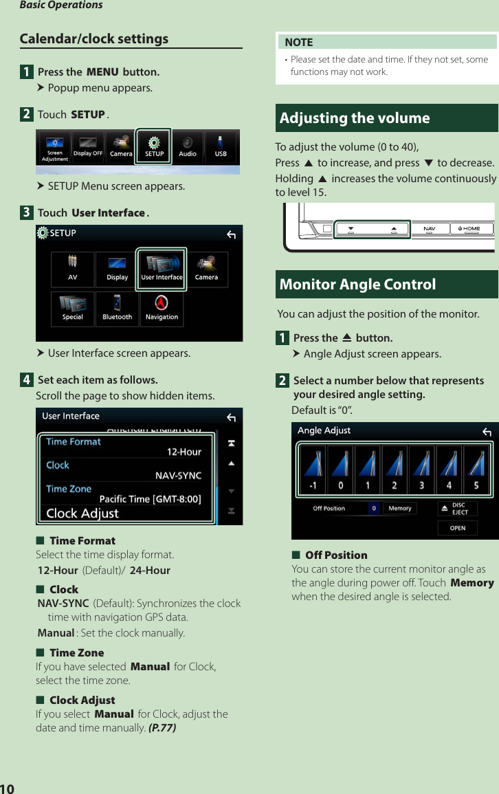 Basic Operations10Calendar/clock settings1  Press the [MENU] button. Popup menu appears.2 Touch [SETUP]. SETUP Menu screen appears.3 Touch [User Interface]. User Interface screen appears.4  Set each item as follows.Scroll the page to show hidden items. ■[Time Format] Select the time display format.[12-Hour ](Default)/ [24-Hour] ■[Clock] [NAV-SYNC ](Default): Synchronizes the clock time with navigation GPS data.[Manual]: Set the clock manually. ■[Time Zone]If you have selected [Manual] for Clock, select the time zone. ■[Clock Adjust]If you select [Manual] for Clock, adjust the date and time manually. (P.77)NOTE•  Please set the date and time. If they not set, some functions may not work.Adjusting the volumeTo adjust the volume (0 to 40),Press [R] to increase, and press [S] to decrease.Holding [R] increases the volume continuously to level 15.Monitor Angle Control You can adjust the position of the monitor.1  Press the [G] button. Angle Adjust screen appears. 2  Select a number below that represents your desired angle setting.Default is “0”. ■[Off Position]You can store the current monitor angle as the angle during power off. Touch [Memory] when the desired angle is selected.