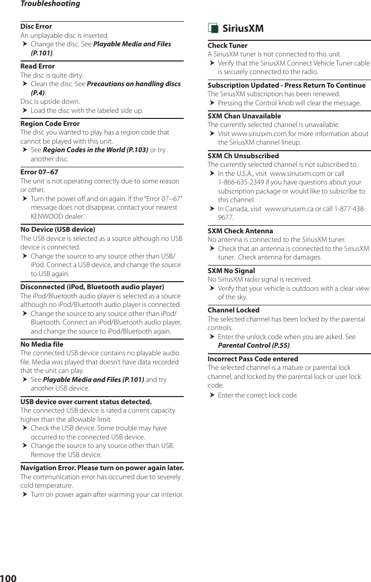 Troubleshooting100Disc ErrorAn unplayable disc is inserted. Change the disc. See Playable Media and Files (P.101).Read ErrorThe disc is quite dirty. Clean the disc. See Precautions on handling discs (P.4).Disc is upside down. Load the disc with the labeled side up.Region Code ErrorThe disc you wanted to play has a region code that cannot be played with this unit. See Region Codes in the World (P.103) or try another disc.Error 07–67The unit is not operating correctly due to some reason or other. Turn the power off and on again. If the “Error 07−67” message does not disappear, contact your nearest KENWOOD dealer.No Device (USB device)The USB device is selected as a source although no USB device is connected. Change the source to any source other than USB/iPod. Connect a USB device, and change the source to USB again.Disconnected (iPod, Bluetooth audio player)The iPod/Bluetooth audio player is selected as a source although no iPod/Bluetooth audio player is connected. Change the source to any source other than iPod/Bluetooth. Connect an iPod/Bluetooth audio player, and change the source to iPod/Bluetooth again.No Media fileThe connected USB device contains no playable audio file. Media was played that doesn’t have data recorded that the unit can play. See Playable Media and Files (P.101) and try another USB device.USB device over current status detected.The connected USB device is rated a current capacity higher than the allowable limit. Check the USB device. Some trouble may have occurred to the connected USB device. Change the source to any source other than USB. Remove the USB device.Navigation Error. Please turn on power again later.The communication error has occurred due to severely cold temperature. Turn on power again after warming your car interior. Ñ SiriusXMCheck TunerA SiriusXM tuner is not connected to this unit.  Verify that the SiriusXM Connect Vehicle Tuner cable is securely connected to the radio.Subscription Updated - Press Return To ContinueThe SiriusXM subscription has been renewed. Pressing the Control knob will clear the message.SXM Chan UnavailableThe currently selected channel is unavailable.  Visit www.siriusxm.com for more information about the SiriusXM channel lineup.SXM Ch UnsubscribedThe currently selected channel is not subscribed to.  In the U.S.A., visit  www.siriusxm.com or call 1-866-635-2349 if you have questions about your subscription package or would like to subscribe to this channel.  In Canada, visit  www.siriusxm.ca or call 1-877-438-9677. SXM Check AntennaNo antenna is connected to the SiriusXM tuner. Check that an antenna is connected to the SiriusXM tuner.  Check antenna for damages.SXM No SignalNo SiriusXM radio signal is received. Verify that your vehicle is outdoors with a clear view of the sky.Channel LockedThe selected channel has been locked by the parental controls.  Enter the unlock code when you are asked. See Parental Control (P.55).Incorrect Pass Code enteredThe selected channel is a mature or parental lock channel, and locked by the parental lock or user lock code. Enter the correct lock code.