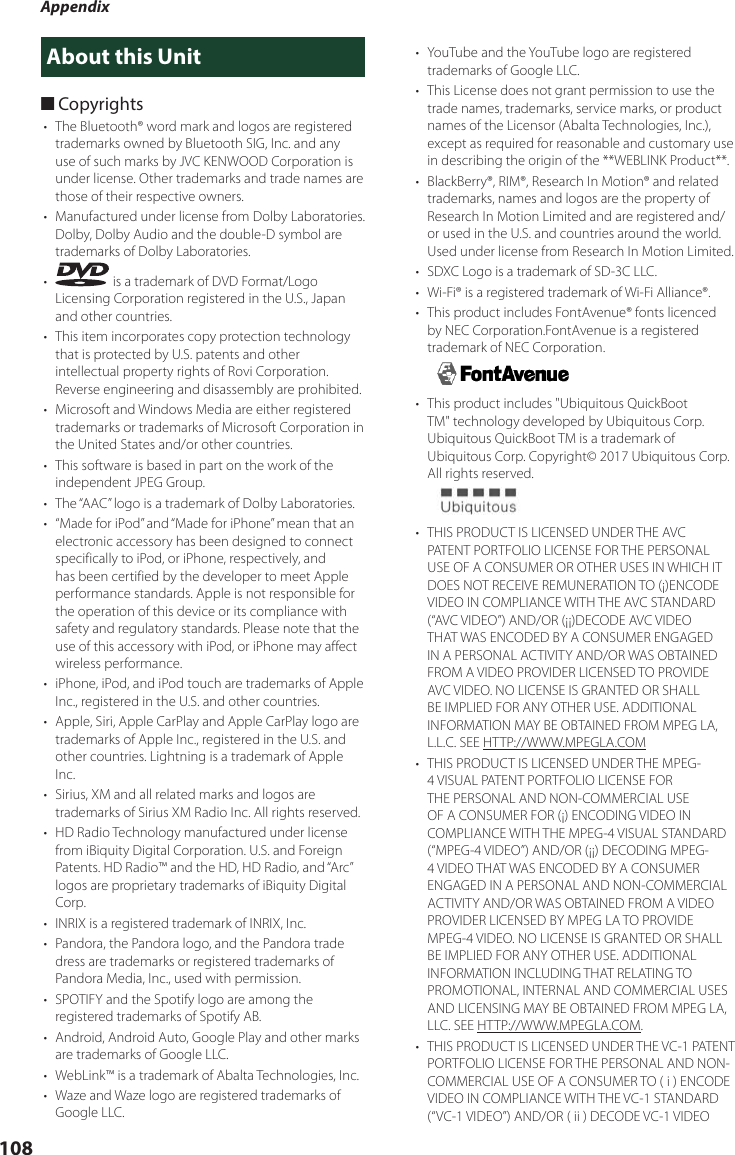 Appendix108About this Unit ■Copyrights•  The Bluetooth® word mark and logos are registered trademarks owned by Bluetooth SIG, Inc. and any use of such marks by JVC KENWOOD Corporation is under license. Other trademarks and trade names are those of their respective owners.•  Manufactured under license from Dolby Laboratories. Dolby, Dolby Audio and the double-D symbol are trademarks of Dolby Laboratories.•   is a trademark of DVD Format/Logo Licensing Corporation registered in the U.S., Japan and other countries.•  This item incorporates copy protection technology that is protected by U.S. patents and other intellectual property rights of Rovi Corporation. Reverse engineering and disassembly are prohibited.•  Microsoft and Windows Media are either registered trademarks or trademarks of Microsoft Corporation in the United States and/or other countries.•  This software is based in part on the work of the independent JPEG Group.•  The “AAC” logo is a trademark of Dolby Laboratories.•  “Made for iPod” and “Made for iPhone” mean that an electronic accessory has been designed to connect specifically to iPod, or iPhone, respectively, and has been certified by the developer to meet Apple performance standards. Apple is not responsible for the operation of this device or its compliance with safety and regulatory standards. Please note that the use of this accessory with iPod, or iPhone may affect wireless performance.•  iPhone, iPod, and iPod touch are trademarks of Apple Inc., registered in the U.S. and other countries.•  Apple, Siri, Apple CarPlay and Apple CarPlay logo are trademarks of Apple Inc., registered in the U.S. and other countries. Lightning is a trademark of Apple Inc.•  Sirius, XM and all related marks and logos are trademarks of Sirius XM Radio Inc. All rights reserved.•  HD Radio Technology manufactured under license from iBiquity Digital Corporation. U.S. and Foreign Patents. HD Radio™ and the HD, HD Radio, and “Arc” logos are proprietary trademarks of iBiquity Digital Corp.•  INRIX is a registered trademark of INRIX, Inc.•  Pandora, the Pandora logo, and the Pandora trade dress are trademarks or registered trademarks of Pandora Media, Inc., used with permission.•  SPOTIFY and the Spotify logo are among the registered trademarks of Spotify AB.•  Android, Android Auto, Google Play and other marks are trademarks of Google LLC.•  WebLink™ is a trademark of Abalta Technologies, Inc.•  Waze and Waze logo are registered trademarks of Google LLC.•  YouTube and the YouTube logo are registered trademarks of Google LLC.•  This License does not grant permission to use the trade names, trademarks, service marks, or product names of the Licensor (Abalta Technologies, Inc.), except as required for reasonable and customary use in describing the origin of the **WEBLINK Product**.•  BlackBerry®, RIM®, Research In Motion® and related trademarks, names and logos are the property of Research In Motion Limited and are registered and/or used in the U.S. and countries around the world.  Used under license from Research In Motion Limited.•  SDXC Logo is a trademark of SD-3C LLC.•  Wi-Fi® is a registered trademark of Wi-Fi Alliance®.•  This product includes FontAvenue® fonts licenced by NEC Corporation.FontAvenue is a registered trademark of NEC Corporation.•  This product includes &quot;Ubiquitous QuickBoot TM&quot; technology developed by Ubiquitous Corp. Ubiquitous QuickBoot TM is a trademark of Ubiquitous Corp. Copyright© 2017 Ubiquitous Corp. All rights reserved.•  THIS PRODUCT IS LICENSED UNDER THE AVC PATENT PORTFOLIO LICENSE FOR THE PERSONAL USE OF A CONSUMER OR OTHER USES IN WHICH IT DOES NOT RECEIVE REMUNERATION TO (¡)ENCODE VIDEO IN COMPLIANCE WITH THE AVC STANDARD (“AVC VIDEO”) AND/OR (¡¡)DECODE AVC VIDEO THAT WAS ENCODED BY A CONSUMER ENGAGED IN A PERSONAL ACTIVITY AND/OR WAS OBTAINED FROM A VIDEO PROVIDER LICENSED TO PROVIDE AVC VIDEO. NO LICENSE IS GRANTED OR SHALL BE IMPLIED FOR ANY OTHER USE. ADDITIONAL INFORMATION MAY BE OBTAINED FROM MPEG LA, L.L.C. SEE HTTP://WWW.MPEGLA.COM•  THIS PRODUCT IS LICENSED UNDER THE MPEG-4 VISUAL PATENT PORTFOLIO LICENSE FOR THE PERSONAL AND NON-COMMERCIAL USE OF A CONSUMER FOR (¡) ENCODING VIDEO IN COMPLIANCE WITH THE MPEG-4 VISUAL STANDARD (“MPEG-4 VIDEO”) AND/OR (¡¡) DECODING MPEG-4 VIDEO THAT WAS ENCODED BY A CONSUMER ENGAGED IN A PERSONAL AND NON-COMMERCIAL ACTIVITY AND/OR WAS OBTAINED FROM A VIDEO PROVIDER LICENSED BY MPEG LA TO PROVIDE MPEG-4 VIDEO. NO LICENSE IS GRANTED OR SHALL BE IMPLIED FOR ANY OTHER USE. ADDITIONAL INFORMATION INCLUDING THAT RELATING TO PROMOTIONAL, INTERNAL AND COMMERCIAL USES AND LICENSING MAY BE OBTAINED FROM MPEG LA, LLC. SEE HTTP://WWW.MPEGLA.COM.•  THIS PRODUCT IS LICENSED UNDER THE VC-1 PATENT PORTFOLIO LICENSE FOR THE PERSONAL AND NON-COMMERCIAL USE OF A CONSUMER TO ( i ) ENCODE VIDEO IN COMPLIANCE WITH THE VC-1 STANDARD (“VC-1 VIDEO”) AND/OR ( ii ) DECODE VC-1 VIDEO 