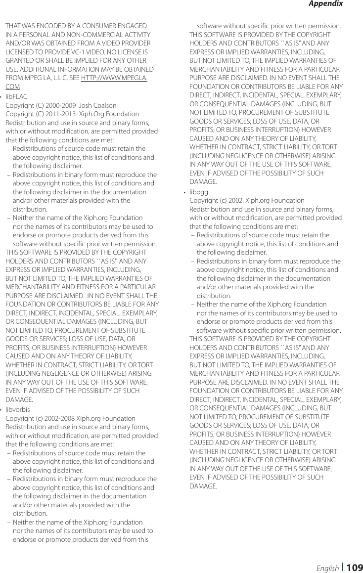 Appendix109EnglishTHAT WAS ENCODED BY A CONSUMER ENGAGED IN A PERSONAL AND NON-COMMERCIAL ACTIVITY AND/OR WAS OBTAINED FROM A VIDEO PROVIDER LICENSED TO PROVIDE VC-1 VIDEO. NO LICENSE IS GRANTED OR SHALL BE IMPLIED FOR ANY OTHER USE. ADDITIONAL INFORMATION MAY BE OBTAINED FROM MPEG LA, L.L.C. SEE HTTP://WWW.MPEGLA.COM•  libFLACCopyright (C) 2000-2009  Josh CoalsonCopyright (C) 2011-2013  Xiph.Org FoundationRedistribution and use in source and binary forms, with or without modification, are permitted provided that the following conditions are met: – Redistributions of source code must retain the above copyright notice, this list of conditions and the following disclaimer. – Redistributions in binary form must reproduce the above copyright notice, this list of conditions and the following disclaimer in the documentation and/or other materials provided with the distribution. – Neither the name of the Xiph.org Foundation nor the names of its contributors may be used to endorse or promote products derived from this software without specific prior written permission.THIS SOFTWARE IS PROVIDED BY THE COPYRIGHT HOLDERS AND CONTRIBUTORS ``AS IS&apos;&apos; AND ANY EXPRESS OR IMPLIED WARRANTIES, INCLUDING, BUT NOT LIMITED TO, THE IMPLIED WARRANTIES OF MERCHANTABILITY AND FITNESS FOR A PARTICULAR PURPOSE ARE DISCLAIMED.  IN NO EVENT SHALL THE FOUNDATION OR CONTRIBUTORS BE LIABLE FOR ANY DIRECT, INDIRECT, INCIDENTAL, SPECIAL, EXEMPLARY, OR CONSEQUENTIAL DAMAGES (INCLUDING, BUT NOT LIMITED TO, PROCUREMENT OF SUBSTITUTE GOODS OR SERVICES; LOSS OF USE, DATA, OR PROFITS; OR BUSINESS INTERRUPTION) HOWEVER CAUSED AND ON ANY THEORY OF LIABILITY, WHETHER IN CONTRACT, STRICT LIABILITY, OR TORT (INCLUDING NEGLIGENCE OR OTHERWISE) ARISING IN ANY WAY OUT OF THE USE OF THIS SOFTWARE, EVEN IF ADVISED OF THE POSSIBILITY OF SUCH DAMAGE.•  libvorbisCopyright (c) 2002-2008 Xiph.org Foundation Redistribution and use in source and binary forms, with or without modification, are permitted provided that the following conditions are met: – Redistributions of source code must retain the above copyright notice, this list of conditions and the following disclaimer. – Redistributions in binary form must reproduce the above copyright notice, this list of conditions and the following disclaimer in the documentation and/or other materials provided with the distribution. – Neither the name of the Xiph.org Foundation nor the names of its contributors may be used to endorse or promote products derived from this software without specific prior written permission.THIS SOFTWARE IS PROVIDED BY THE COPYRIGHT HOLDERS AND CONTRIBUTORS ``AS IS’’ AND ANY EXPRESS OR IMPLIED WARRANTIES, INCLUDING, BUT NOT LIMITED TO, THE IMPLIED WARRANTIES OF MERCHANTABILITY AND FITNESS FOR A PARTICULAR PURPOSE ARE DISCLAIMED. IN NO EVENT SHALL THE FOUNDATION OR CONTRIBUTORS BE LIABLE FOR ANY DIRECT, INDIRECT, INCIDENTAL, SPECIAL, EXEMPLARY, OR CONSEQUENTIAL DAMAGES (INCLUDING, BUT NOT LIMITED TO, PROCUREMENT OF SUBSTITUTE GOODS OR SERVICES; LOSS OF USE, DATA, OR PROFITS; OR BUSINESS INTERRUPTION) HOWEVER CAUSED AND ON ANY THEORY OF LIABILITY, WHETHER IN CONTRACT, STRICT LIABILITY, OR TORT (INCLUDING NEGLIGENCE OR OTHERWISE) ARISING IN ANY WAY OUT OF THE USE OF THIS SOFTWARE, EVEN IF ADVISED OF THE POSSIBILITY OF SUCH DAMAGE.•  liboggCopyright (c) 2002, Xiph.org Foundation Redistribution and use in source and binary forms, with or without modification, are permitted provided that the following conditions are met: – Redistributions of source code must retain the above copyright notice, this list of conditions and the following disclaimer. – Redistributions in binary form must reproduce the above copyright notice, this list of conditions and the following disclaimer in the documentation and/or other materials provided with the distribution. – Neither the name of the Xiph.org Foundation nor the names of its contributors may be used to endorse or promote products derived from this software without specific prior written permission.THIS SOFTWARE IS PROVIDED BY THE COPYRIGHT HOLDERS AND CONTRIBUTORS ``AS IS’’ AND ANY EXPRESS OR IMPLIED WARRANTIES, INCLUDING, BUT NOT LIMITED TO, THE IMPLIED WARRANTIES OF MERCHANTABILITY AND FITNESS FOR A PARTICULAR PURPOSE ARE DISCLAIMED. IN NO EVENT SHALL THE FOUNDATION OR CONTRIBUTORS BE LIABLE FOR ANY DIRECT, INDIRECT, INCIDENTAL, SPECIAL, EXEMPLARY, OR CONSEQUENTIAL DAMAGES (INCLUDING, BUT NOT LIMITED TO, PROCUREMENT OF SUBSTITUTE GOODS OR SERVICES; LOSS OF USE, DATA, OR PROFITS; OR BUSINESS INTERRUPTION) HOWEVER CAUSED AND ON ANY THEORY OF LIABILITY, WHETHER IN CONTRACT, STRICT LIABILITY, OR TORT (INCLUDING NEGLIGENCE OR OTHERWISE) ARISING IN ANY WAY OUT OF THE USE OF THIS SOFTWARE, EVEN IF ADVISED OF THE POSSIBILITY OF SUCH DAMAGE.