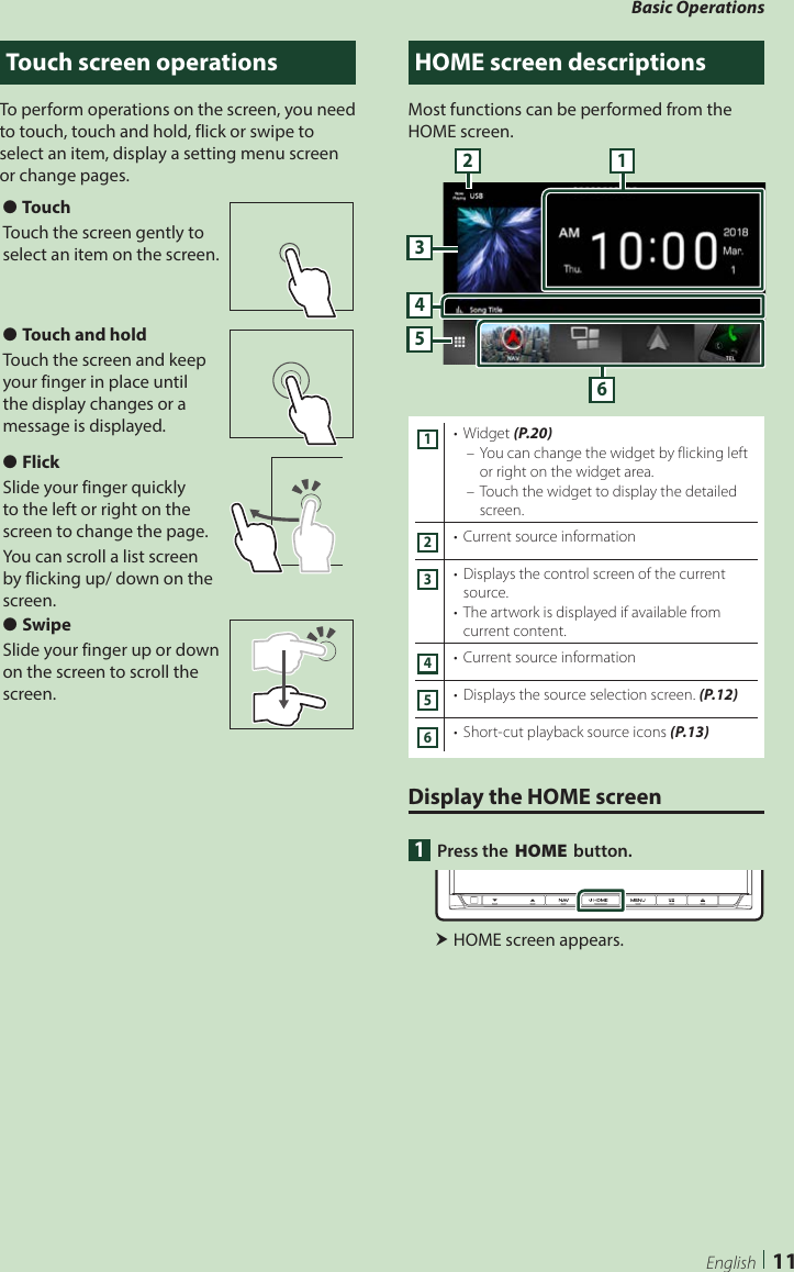 Basic Operations11EnglishTouch screen operationsTo perform operations on the screen, you need to touch, touch and hold, flick or swipe to select an item, display a setting menu screen or change pages.  ●TouchTouch the screen gently to select an item on the screen. ●Touch and holdTouch the screen and keep your finger in place until the display changes or a message is displayed. ●FlickSlide your finger quickly to the left or right on the screen to change the page.You can scroll a list screen by flicking up/ down on the screen. ●SwipeSlide your finger up or down on the screen to scroll the screen.HOME screen descriptionsMost functions can be performed from the HOME screen.54362 11•  Widget (P.20) – You can change the widget by flicking left or right on the widget area. – Touch the widget to display the detailed screen.2•  Current source information3•  Displays the control screen of the current source.•  The artwork is displayed if available from current content.4•  Current source information5•  Displays the source selection screen. (P.12)6•  Short-cut playback source icons (P.13)Display the HOME screen1  Press the [HOME] button. HOME screen appears.