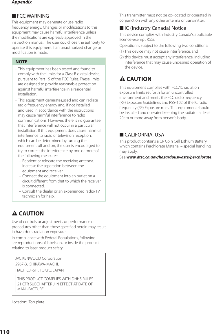 Appendix110 ■FCC WARNINGThis equipment may generate or use radio frequency energy. Changes or modifications to this equipment may cause harmful interference unless the modifications are expressly approved in the instruction manual. The user could lose the authority to operate this equipment if an unauthorized change or modification is made.NOTE•  This equipment has been tested and found to comply with the limits for a Class B digital device, pursuant to Part 15 of the FCC Rules. These limits are designed to provide reasonable protection against harmful interference in a residential installation.•  This equipment generates,used and can radiate radio frequency energy and, if not installed and used in accordance with the instructions may cause harmful interference to radio communications. However, there is no guarantee that interference will not occur in a particular installation. If this equipment does cause harmful interference to radio or television reception, which can be determined by turning the equipment off and on, the user is encouraged to try to correct the interference by one or more of the following measures: – Reorient or relocate the receiving antenna. – Increase the separation between the equipment and receiver. – Connect the equipment into an outlet on a circuit different from that to which the receiver is connected. – Consult the dealer or an experienced radio/TV technician for help.# CAUTIONUse of controls or adjustments or performance of procedures other than those specified herein may result in hazardous radiation exposure.In compliance with Federal Regulations, following are reproductions of labels on, or inside the product relating to laser product safety.JVC KENWOOD Corporation2967-3, ISHIKAWA-MACHI,HACHIOJI-SHI, TOKYO, JAPANTHIS PRODUCT COMPLIES WITH DHHS RULES 21 CFR SUBCHAPTER J IN EFFECT AT DATE OF MANUFACTURE.Location:   Top plateThis transmitter must not be co-located or operated in conjunction with any other antenna or transmitter. ■IC (Industry Canada) NoticeThis device complies with Industry Canada&apos;s applicable licence-exempt RSSs. Operation is subject to the following two conditions:(1) This device may not cause interference, and(2)  this device must accept any interference, including interference that may cause undesired operation of the device.# CAUTIONThis equipment complies with FCC/IC radiation exposure limits set forth for an uncontrolled environment and meets the FCC radio frequency (RF) Exposure Guidelines and RSS-102 of the IC radio frequency (RF) Exposure rules. This equipment should be installed and operated keeping the radiator at least 20cm or more away from person’s body. ■CALIFORNIA, USAThis product contains a CR Coin Cell Lithium Battery which contains Perchlorate Material – special handling may apply.See www.dtsc.ca.gov/hazardouswaste/perchlorate.