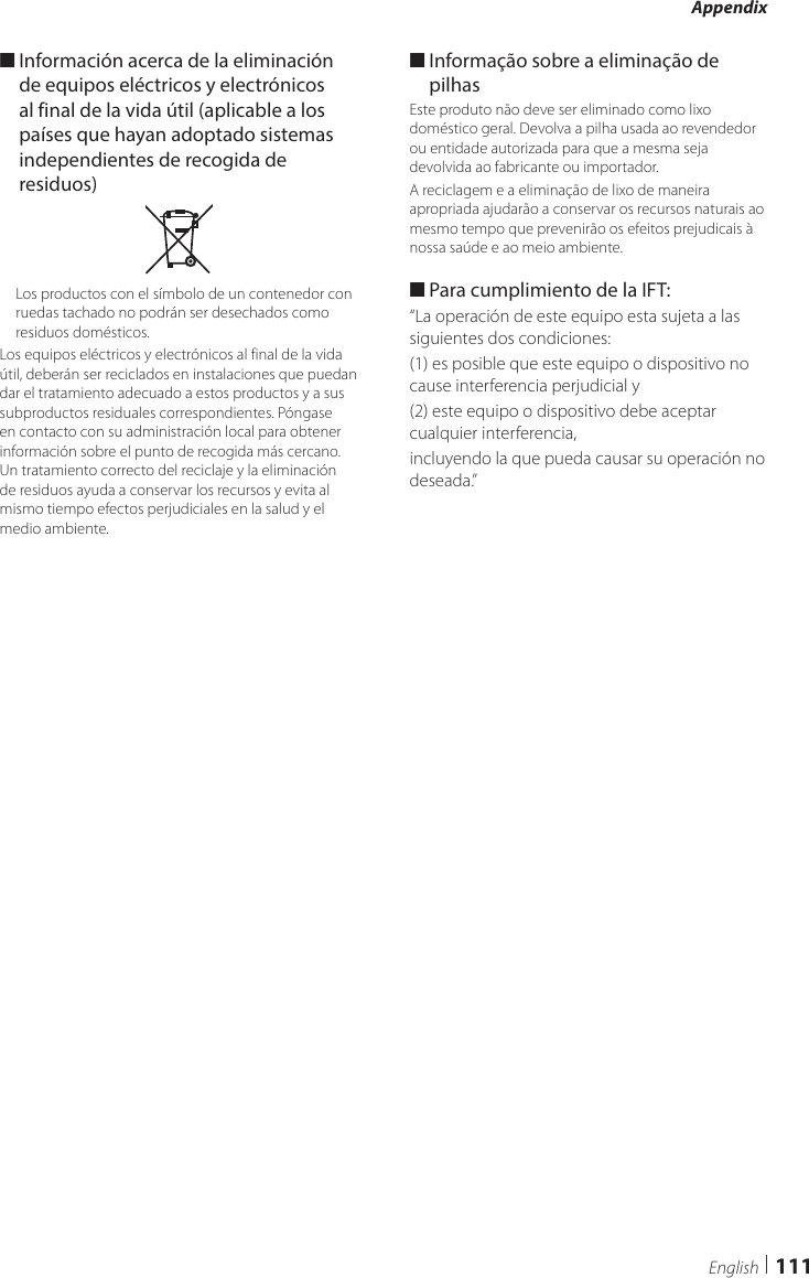 Appendix111English ■Información acerca de la eliminación de equipos eléctricos y electrónicos al final de la vida útil (aplicable a los países que hayan adoptado sistemas independientes de recogida de residuos)Los productos con el símbolo de un contenedor con ruedas tachado no podrán ser desechados como residuos domésticos.Los equipos eléctricos y electrónicos al final de la vida útil, deberán ser reciclados en instalaciones que puedan dar el tratamiento adecuado a estos productos y a sus subproductos residuales correspondientes. Póngase en contacto con su administración local para obtener información sobre el punto de recogida más cercano. Un tratamiento correcto del reciclaje y la eliminación de residuos ayuda a conservar los recursos y evita al mismo tiempo efectos perjudiciales en la salud y el medio ambiente. ■Informação sobre a eliminação de pilhasEste produto não deve ser eliminado como lixo doméstico geral. Devolva a pilha usada ao revendedor ou entidade autorizada para que a mesma seja devolvida ao fabricante ou importador.A reciclagem e a eliminação de lixo de maneira apropriada ajudarão a conservar os recursos naturais ao mesmo tempo que prevenirão os efeitos prejudicais à nossa saúde e ao meio ambiente. ■Para cumplimiento de la IFT: “La operación de este equipo esta sujeta a las siguientes dos condiciones:(1) es posible que este equipo o dispositivo no cause interferencia perjudicial y(2) este equipo o dispositivo debe aceptar cualquier interferencia,incluyendo la que pueda causar su operación no deseada.”