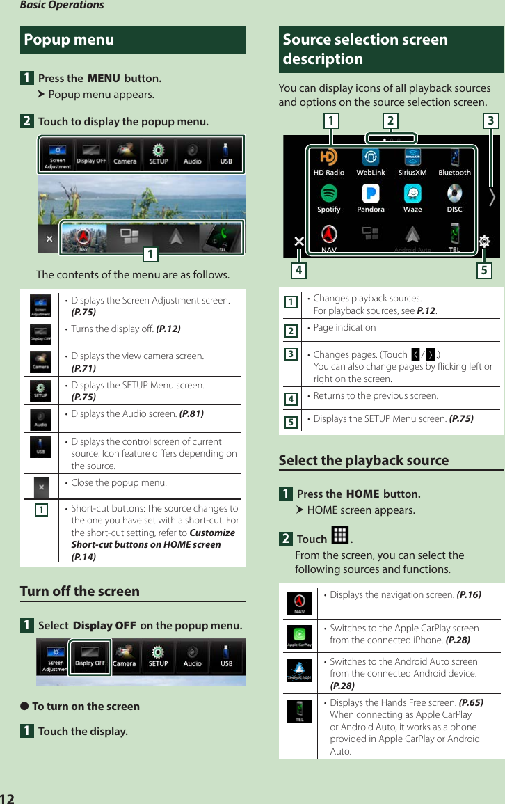 Basic Operations12Popup menu1  Press the [MENU] button. Popup menu appears.2  Touch to display the popup menu. 1The contents of the menu are as follows.•  Displays the Screen Adjustment screen. (P.75)•  Turns the display off. (P.12)•  Displays the view camera screen. (P.71)•  Displays the SETUP Menu screen. (P.75)•  Displays the Audio screen. (P.81)•  Displays the control screen of current source. Icon feature differs depending on the source.•  Close the popup menu.1•  Short-cut buttons: The source changes to the one you have set with a short-cut. For the short-cut setting, refer to Customize Short-cut buttons on HOME screen (P.14).Turn off the screen1 Select [Display OFF] on the popup menu. ●To turn on the screen1  Touch the display.Source selection screen descriptionYou can display icons of all playback sources and options on the source selection screen.4 53211•  Changes playback sources.For playback sources, see P.12.2•  Page indication3•  Changes pages. (Touch []/[ ].)You can also change pages by flicking left or right on the screen.4•  Returns to the previous screen.5•  Displays the SETUP Menu screen. (P.75)Select the playback source1  Press the [HOME] button. HOME screen appears.2 Touch [ ].From the screen, you can select the following sources and functions.•  Displays the navigation screen. (P.16)•  Switches to the Apple CarPlay screen from the connected iPhone. (P.28)•  Switches to the Android Auto screen from the connected Android device. (P.28)•  Displays the Hands Free screen. (P.65)When connecting as Apple CarPlay or Android Auto, it works as a phone provided in Apple CarPlay or Android Auto.