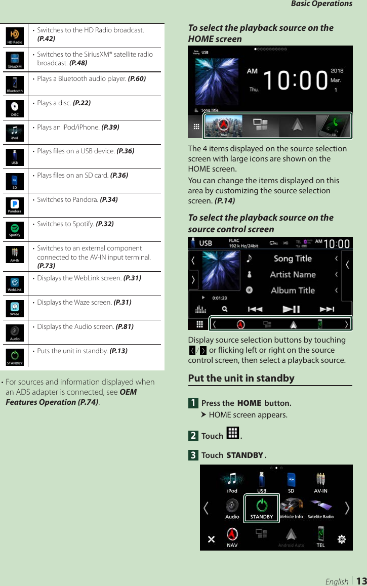 Basic Operations13English•  Switches to the HD Radio broadcast. (P.42)•  Switches to the SiriusXM® satellite radio broadcast. (P.48)•  Plays a Bluetooth audio player. (P.60)•  Plays a disc. (P.22)•  Plays an iPod/iPhone. (P.39)•  Plays files on a USB device. (P.36)•  Plays files on an SD card. (P.36)•  Switches to Pandora. (P.34)•  Switches to Spotify. (P.32)•  Switches to an external component connected to the AV-IN input terminal. (P.73)•  Displays the WebLink screen. (P.31)•  Displays the Waze screen. (P.31)•  Displays the Audio screen. (P.81)•  Puts the unit in standby. (P.13)• For sources and information displayed when an ADS adapter is connected, see OEM Features Operation (P.74).To select the playback source on the HOME screenThe 4 items displayed on the source selection screen with large icons are shown on the HOME screen.You can change the items displayed on this area by customizing the source selection screen. (P.14)To select the playback source on the source control screenDisplay source selection buttons by touching [ ]/[ ] or flicking left or right on the source control screen, then select a playback source.Put the unit in standby1  Press the [HOME] button. HOME screen appears.2 Touch [ ].3 Touch [STANDBY].
