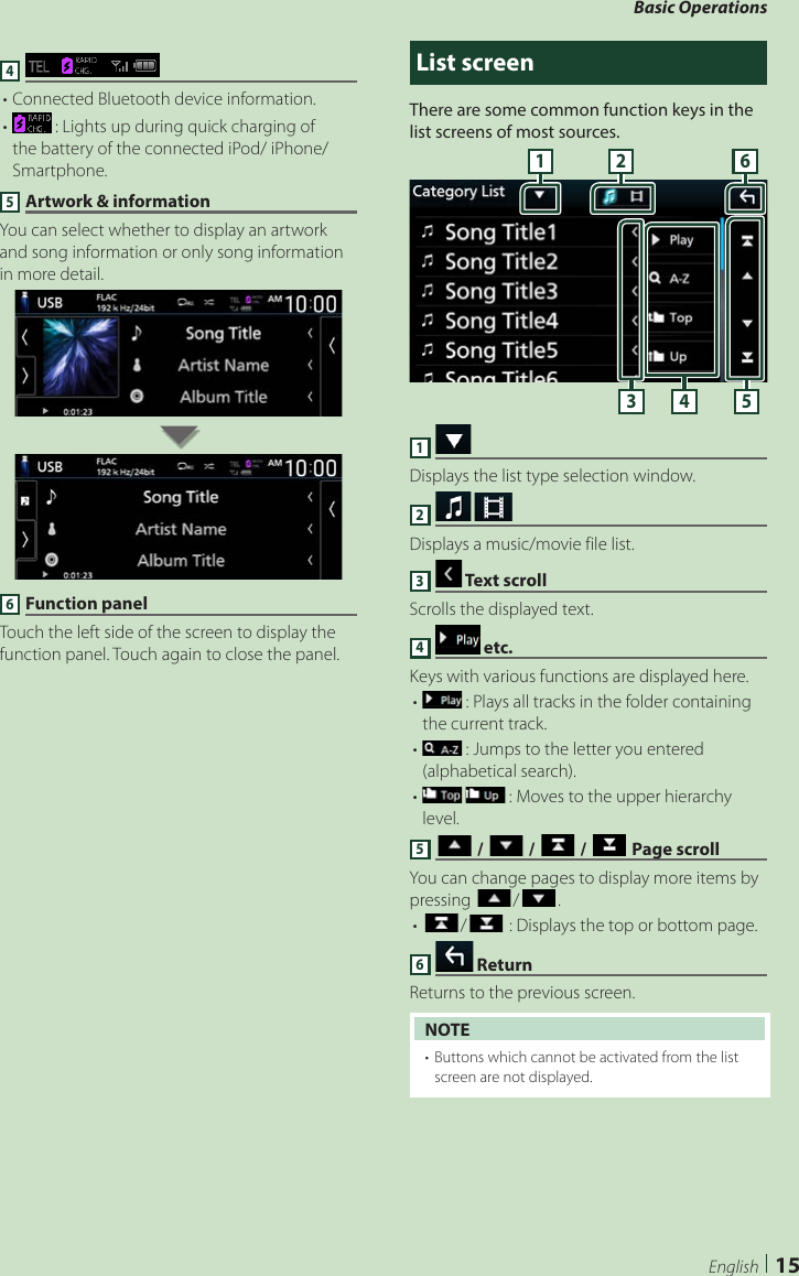 Basic Operations15English4 • Connected Bluetooth device information.•   : Lights up during quick charging of the battery of the connected iPod/ iPhone/ Smartphone.5 Artwork &amp; informationYou can select whether to display an artwork and song information or only song information in more detail.6 Function panelTouch the left side of the screen to display the function panel. Touch again to close the panel.List screenThere are some common function keys in the list screens of most sources.61 23 4 51 Displays the list type selection window.2   Displays a music/movie file list.3  Text scrollScrolls the displayed text.4   etc. Keys with various functions are displayed here.•   : Plays all tracks in the folder containing the current track.•   : Jumps to the letter you entered (alphabetical search). •     : Moves to the upper hierarchy level.5 [ ] / [ ] / [ ] / [ ] Page scrollYou can change pages to display more items by pressing []/[ ].• []/[ ] : Displays the top or bottom page.6   ReturnReturns to the previous screen.NOTE•  Buttons which cannot be activated from the list screen are not displayed.